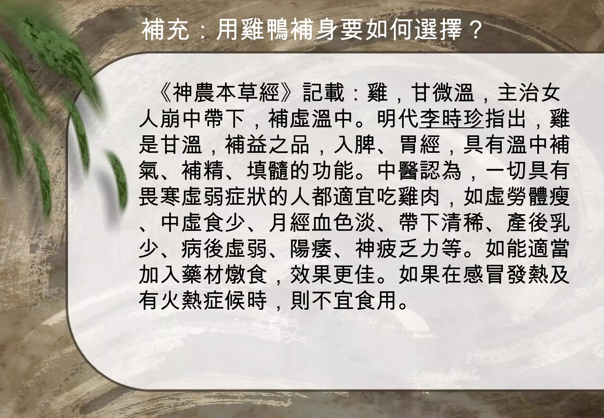補充：用雞鴨補身要如何選擇？

 《神農本草經》記載：雞，甘微溫，主治女
人崩中帶下，補虛溫中。明代李時珍指出，雞
是甘溫，補益之品，入脾、胃經，具有溫中補
氣、補精、填髓的功能。中醫認為，一切具有
畏寒虛弱症狀的人都適宜吃雞肉，如虛勞體瘦
、中虛食少、月經血色淡、帶下清稀、產後乳
少、病後虛弱、陽痿、神疲乏力等。如能適當
加入藥材燉食，效果更佳。如果在感冒發熱及
有火熱症候時，則不宜食用。
 