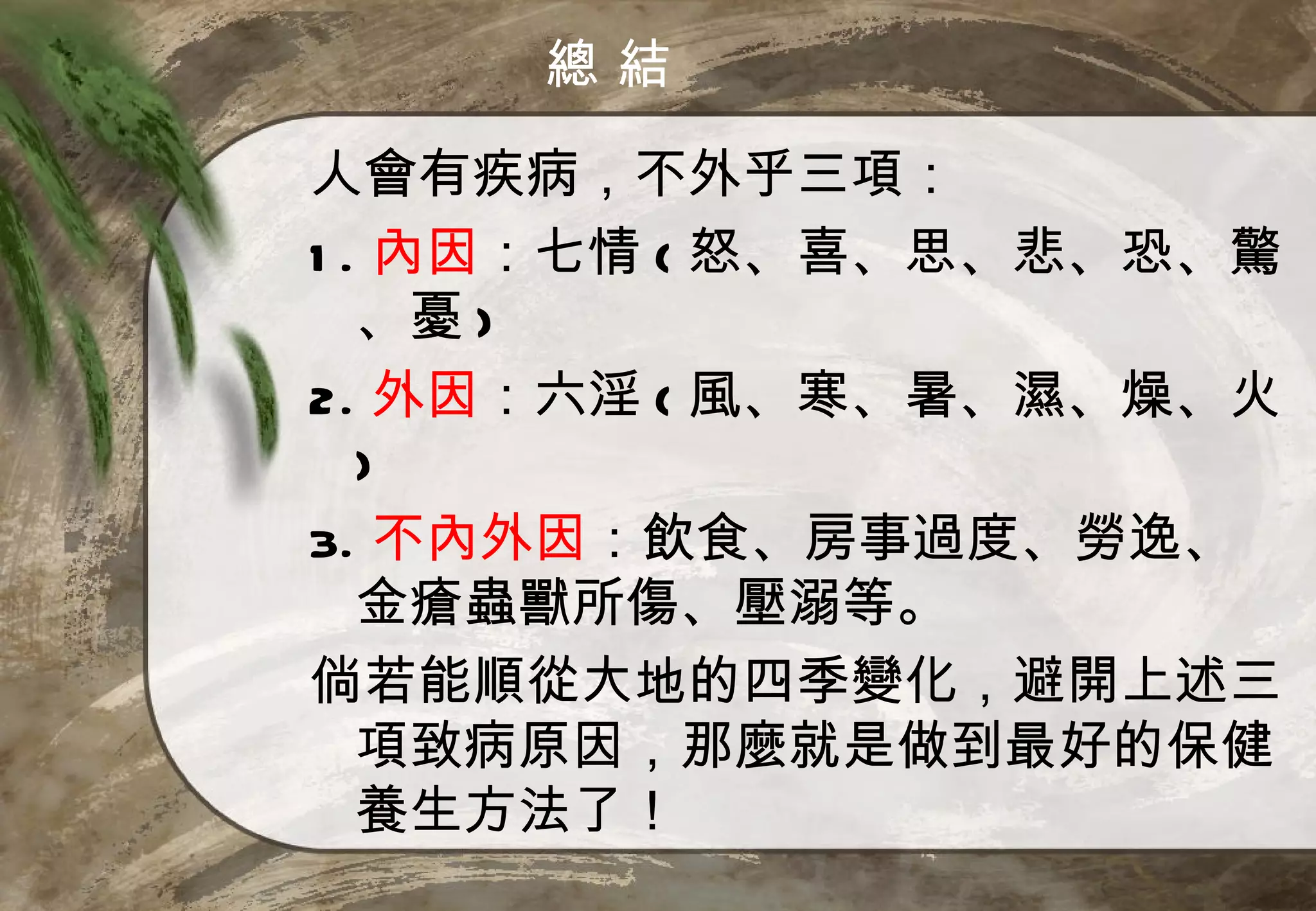 總結

人會有疾病，不外乎三項：
1 . 內因：七情 ( 怒、喜、思、悲、恐、驚
   、憂 )
2. 外因：六淫 ( 風、寒、暑、濕、燥、火
   )
3. 不內外因：飲食、房事過度、勞逸、
   金瘡蟲獸所傷、壓溺等。
倘若能順從大地的四季變化，避開上述三
   項致病原因，那麼就是做到最好的保健
   養生方法了！
 