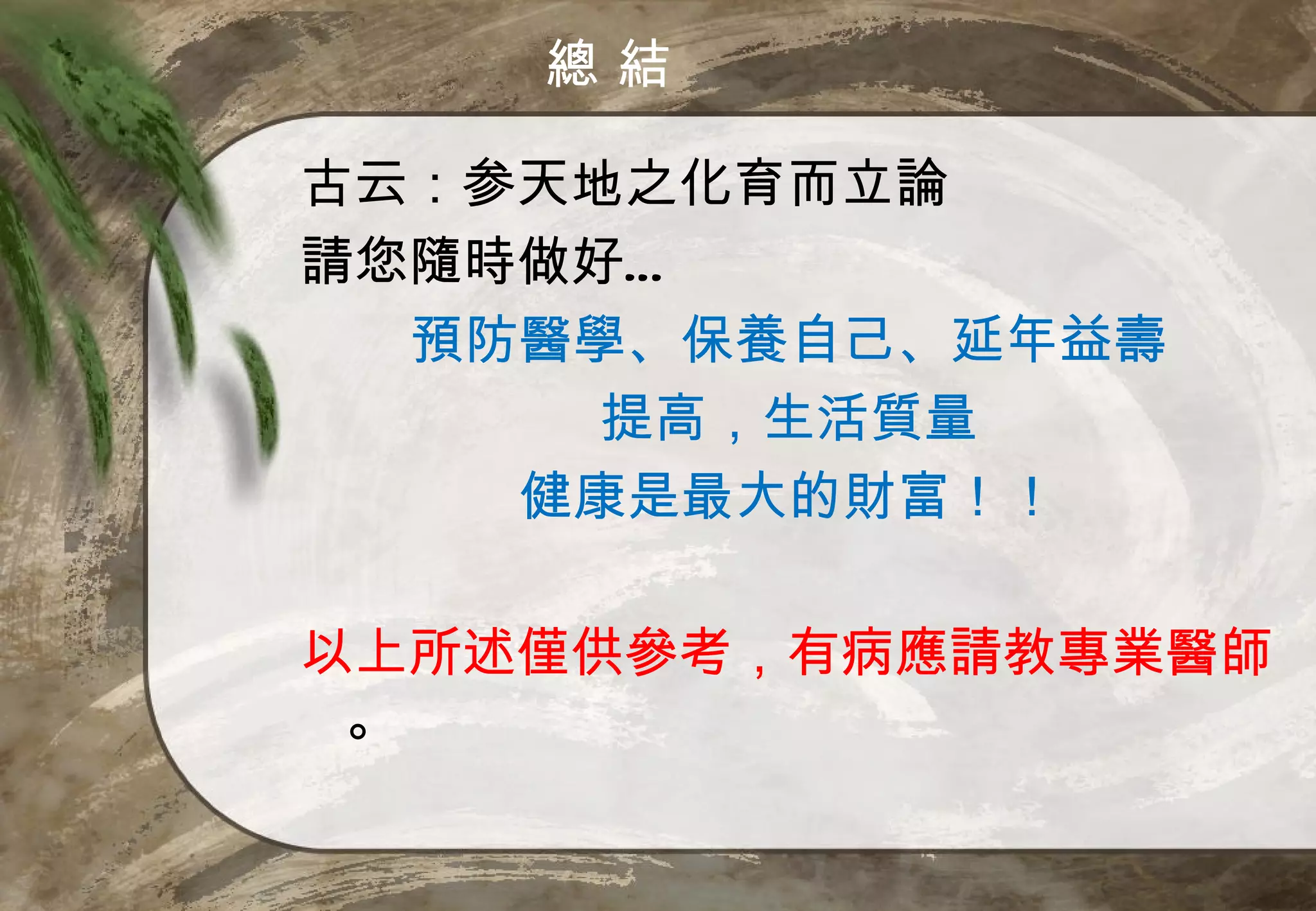 總結

古云：参天地之化育而立論
請您隨時做好…
  預防醫學、保養自己、延年益壽
      提高，生活質量
    健康是最大的財富！！

以上所述僅供參考，有病應請教專業醫師
 。
 