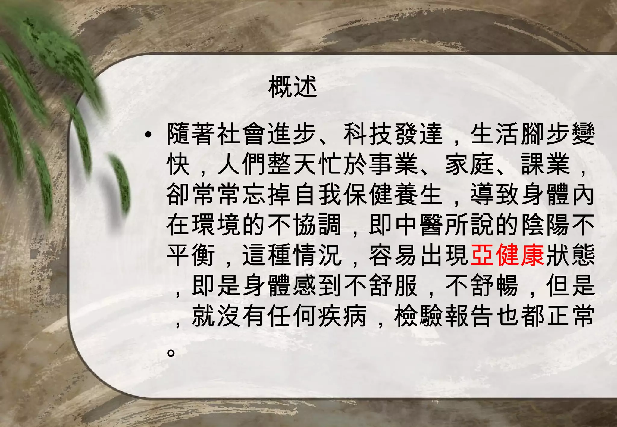 概述
• 隨著社會進步、科技發達，生活腳步變
  快，人們整天忙於事業、家庭、課業，
  卻常常忘掉自我保健養生，導致身體內
  在環境的不協調，即中醫所說的陰陽不
  平衡，這種情況，容易出現亞健康狀態
  ，即是身體感到不舒服，不舒暢，但是
  ，就沒有任何疾病，檢驗報告也都正常
  。
 