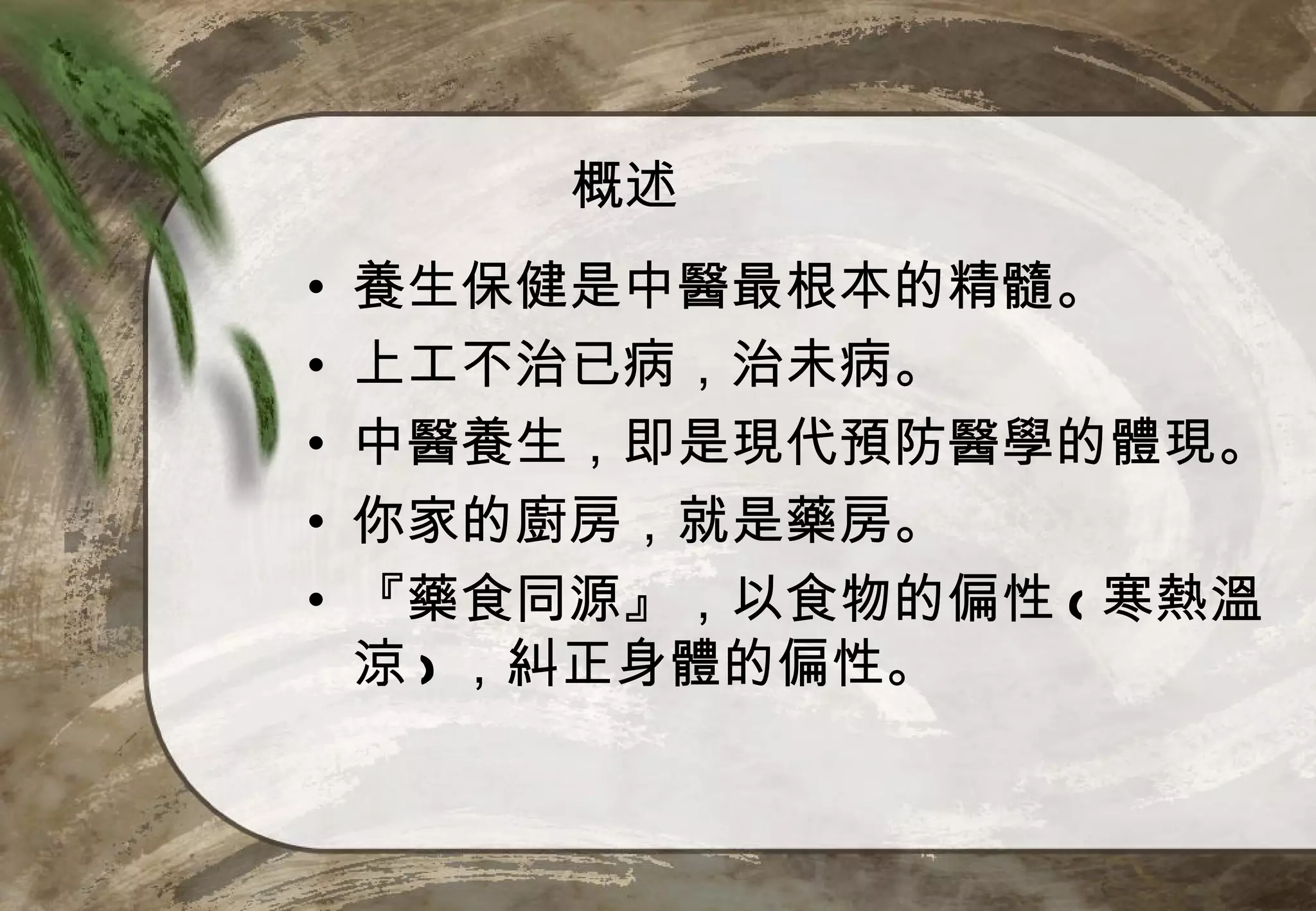 概述
•   養生保健是中醫最根本的精髓。
•   上工不治已病，治未病。
•   中醫養生，即是現代預防醫學的體現。
•   你家的廚房，就是藥房。
•   『藥食同源』，以食物的偏性 ( 寒熱溫
    涼 ) ，糾正身體的偏性。
 