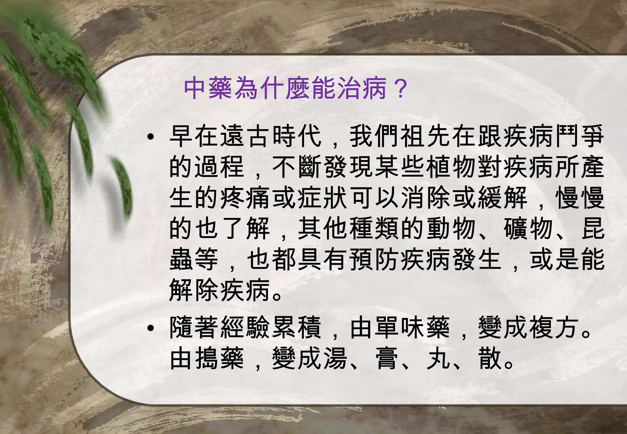 中藥為什麼能治病？
• 早在遠古時代，我們祖先在跟疾病鬥爭
  的過程，不斷發現某些植物對疾病所產
  生的疼痛或症狀可以消除或緩解，慢慢
  的也了解，其他種類的動物、礦物、昆
  蟲等，也都具有預防疾病發生，或是能
  解除疾病。
• 隨著經驗累積，由單味藥，變成複方。
  由搗藥，變成湯、膏、丸、散。
 