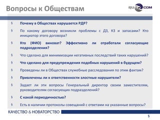 Вопросы к Обществам
 §   Почему в Обществах нарушается РДР?
 §   По какому договору возникли проблемы с ДЗ, КЗ и запасами? Кто
     инициатор этого договора?
 §   Кто (ФИО) виноват?      Эффективно    ли   отработали   согласующие
     подразделения?
 §   Что сделано для минимизации негативных последствий таких нарушений?
 §   Что сделано для предупреждения подобных нарушений в будущем?
 §   Проведены ли в Обществах служебные расследования по этим фактам?
 §   Привлечены ли к ответственности злостные нарушители?
 §   Задает ли эти вопросы Генеральный директор своим заместителям,
     руководителям согласующих подразделений?
 §   С какой периодичностью?
 §   Есть в наличии протоколы совещаний с ответами на указанные вопросы?

                                                                           5
 