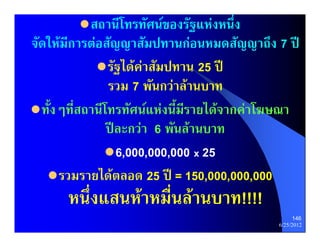  สถานีโทรทัศนของรัฐแหงหนึ่ง
จัดใหมีการตอสัญญาสัมปทานกอนหมดสัญญาถึง 7 ป
              รัฐไดคาสัมปทาน 25 ป
                รวม 7 พันกวาลานบาท
 ทั้งๆที่สถานีโทรทัศนแหงนี้มีรายไดจากคาโฆษณา
                ปละกวา 6 พันลานบาท
                6,000,000,000 x 25
    รวมรายไดตลอด 25 ป = 150,000,000,000
      หนึ่งแสนหาหมื่นลานบาท!!!!
                                                   146
                                             6/25/2012
 