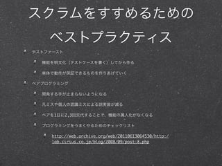 スクラムをすすめるための
    ベストプラクティス
テストファースト

  機能を明文化（テストケースを書く）してから作る

  単体で動作が保証できるものを作りあげていく

ペアプログラミング

  開発する手が止まらないようになる

  凡ミスや個人の認識ミスによる誤実装が減る

  ペアを1日に2,3回交代することで、機能の属人化がなくなる

  プログラミングをうまくやるためのチェックリスト

     http://web.archive.org/web/20110613064530/http:/
     lab.cirius.co.jp/blog/2008/09/post-8.php
 