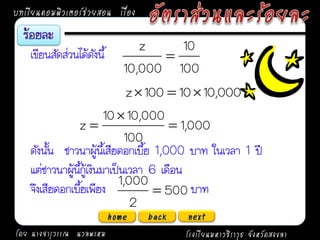 บทเรียนคอมพิวเตอร์ช่วยสอน เรื่อง

                                  z    10
    เขียนสัดส่วนได้ดังนี้            
                               10,000 100
                               z  100  10  10,000
                          10  10,000
                z                       1,000
                               100
    ดังนั้น ชาวนาผู้นี้เสียดอกเบี้ย 1,000 บาท ในเวลา 1 ปี
    แต่ชาวนาผู้นี้กู้เงินมาเป็นเวลา 6 เดือน
                             1,000
    จึงเสียดอกเบี้ยเพียง              500 บาท
                                2
                            home   back   next
โดย นางจารุวรรณ นวลพรหม                   โรงเรียนมหาวชิราวุธ จังหวัดสงขลา
 