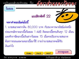 บทเรียนคอมพิวเตอร์ช่วยสอน เรื่อง


                                 แบบฝึกหัดที่ 22
   จงหาคาตอบข้อต่อไปนี้
 1. นายสะอาดฝากเงิน 80,000 บาท กับธนาคารพาณิชย์แห่งหนึ่ง
 ประเภทอัตราดอกเบี้ยร้อยละ 1 ต่อปี คิดดอกเบี้ยทบต้นทุก 12 เดือน
 และหักภาษีดอกเบี้ยเงินฝากร้อยละ 15 เมื่อครบปีแรกนายสะอาด
 ต้องการถอนเฉพาะดอกเบี้ยมาใช้ ถามว่านายสะอาดจะได้รับ
 เงินเท่าไร
                          home      back    next
โดย นางจารุวรรณ นวลพรหม                     โรงเรียนมหาวชิราวุธ จังหวัดสงขลา
 