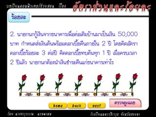 บทเรียนคอมพิวเตอร์ช่วยสอน เรื่อง



 2. นายกนกกู้เงินจากธนาคารเพื่อต่อเติมบ้านมาเป็นเงิน 50,000
 บาท กาหนดส่งเงินต้นพร้อมดอกเบี้ยคืนภายใน 2 ปี โดยคิดอัตรา
 ดอกเบี้ยร้อยละ 3 ต่อปี คิดดอกเบี้ยทบต้นทุก 1 ปี เมื่อครบเวลา
 2 ปีแล้ว นายกนกต้องนาเงินชาระคืนแก่ธนาคารเท่าไร




                          home     back    next
โดย นางจารุวรรณ นวลพรหม                   โรงเรียนมหาวชิราวุธ จังหวัดสงขลา
 