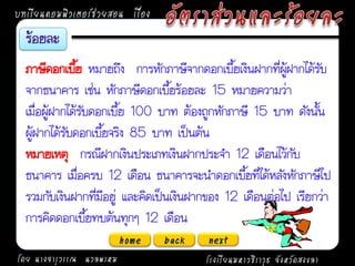บทเรียนคอมพิวเตอร์ช่วยสอน เรื่อง


  ภาษีดอกเบีย หมายถึง การหักภาษีจากดอกเบี้ยเงินฝากที่ผู้ฝากได้รับ
               ้
  จากธนาคาร เช่น หักภาษีดอกเบี้ยร้อยละ 15 หมายความว่า
  เมื่อผู้ฝากได้รับดอกเบี้ย 100 บาท ต้องถูกหักภาษี 15 บาท ดังนั้น
  ผู้ฝากได้รับดอกเบี้ยจริง 85 บาท เป็นต้น
  หมายเหตุ กรณีฝากเงินประเภทเงินฝากประจา 12 เดือนไว้กับ
  ธนาคาร เมื่อครบ 12 เดือน ธนาคารจะนาดอกเบี้ยที่ได้หลังหักภาษีไป
  รวมกับเงินฝากที่มีอยู่ และคิดเป็นเงินฝากของ 12 เดือนต่อไป เรียกว่า
  การคิดดอกเบี้ยทบต้นทุกๆ 12 เดือน
                          home     back   next
โดย นางจารุวรรณ นวลพรหม                   โรงเรียนมหาวชิราวุธ จังหวัดสงขลา
 