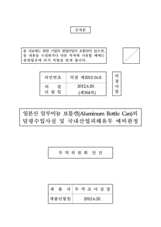 공개본


본 자료에는 관련 기업의 영업비밀이 포함되어 있으며
동 내용을 누설하거나 다른 목적에 사용할 때에는
                                     ,




관계법규에 의거 처벌을 받게 됩니다     .




       의안번호     의결 제             호       의
                        2012-16
                                         결
       의 결                               사
                                         항
                  2012.6.20.

       년월일         (   제 차
                       304   )




일본산 알루미늄 보틀캔         의
덤핑수입사실 및 국내산업피해유무 예비판정
                  (Aluminum Bottle Can)




            무역위원회 안건



         제 출 자 무역조사실장
         제출년월일         2012.6.20.
 