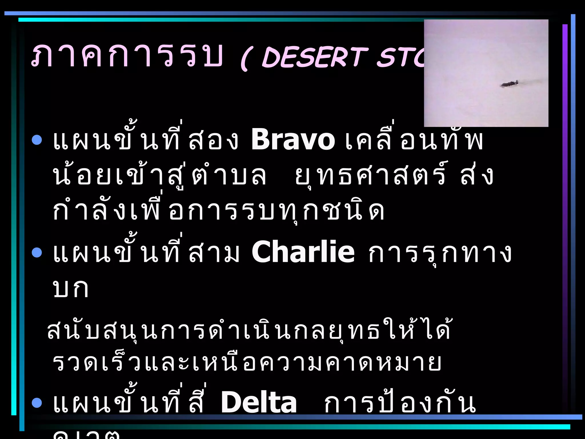 ภาคการรบ            ( DESERT STORM)


• แผนขั ้ น ที ่ ส อง Bravo เคลื ่ อ นทั พ
  น้ อ ยเข้ า สู ่ ต ำ า บล ยุ ท ธศาสตร์ ส่ ง
  กำ า ลั ง เพื ่ อ การรบทุ ก ชนิ ด
• แผนขั ้ น ที ่ ส าม Charlie การรุ ก ทาง
  บก
 สนั บ สนุ น การดำ า เนิ น กลยุ ท ธให้ ไ ด้
 รวดเร็ ว และเหนื อ ความคาดหมาย
• แผนขั ้ น ที ่ ส ี ่ Delta การป้ อ งกั น
 