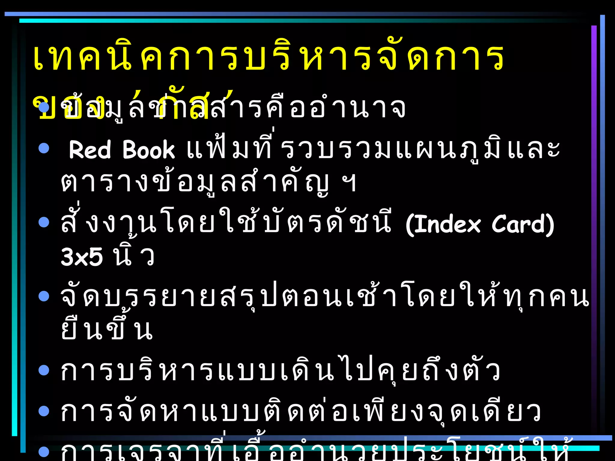 เทคนิ ค การบริ ห ารจั ด การ
ของมู ล ข่ าส ’ อ อำ า นาจ
• ข้ อ ’ กั วสารคื
•   Red Book  แฟ้ ม ที ่ ร วบรวมแผนภู ม ิ แ ละ
  ตารางข้ อ มู ล สำ า คั ญ ฯ
• สั ่ ง งานโดยใช้ บ ั ต รดั ช นี (Index Card)
  3x5 นิ ้ ว
• จั ด บรรยายสรุ ป ตอนเช้ า โดยให้ ท ุ ก คน
  ยื น ขึ ้ น
• การบริ ห ารแบบเดิ น ไปคุ ย ถึ ง ตั ว
• การจั ด หาแบบติ ด ต่ อ เพี ย งจุ ด เดี ย ว
 