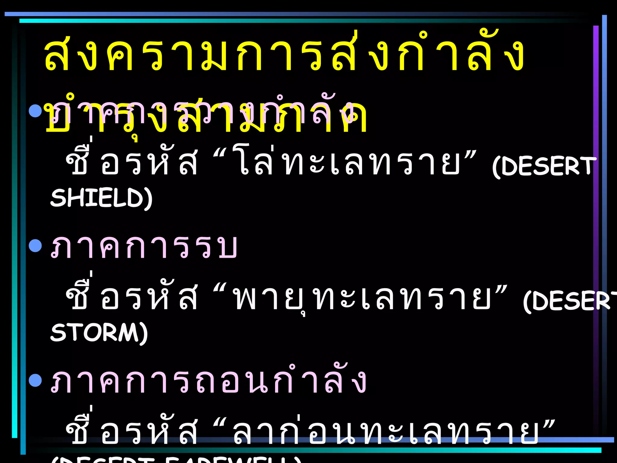 สงครามการส่ ง กำ า ลั ง
•บำ า รุ ง สามภาค
 ภาคการวางกำ า ลั ง
  ชื ่ อ รหั ส “ โล่ ท ะเลทราย ”   (DESERT
 SHIELD)

• ภาคการรบ
   ชื ่ อ รหั ส “ พายุ ท ะเลทราย ”   (DESERT
 STORM)

• ภาคการถอนกำ า ลั ง
   ชื ่ อ รหั ส “ ลาก่ อ นทะเลทราย ”
 