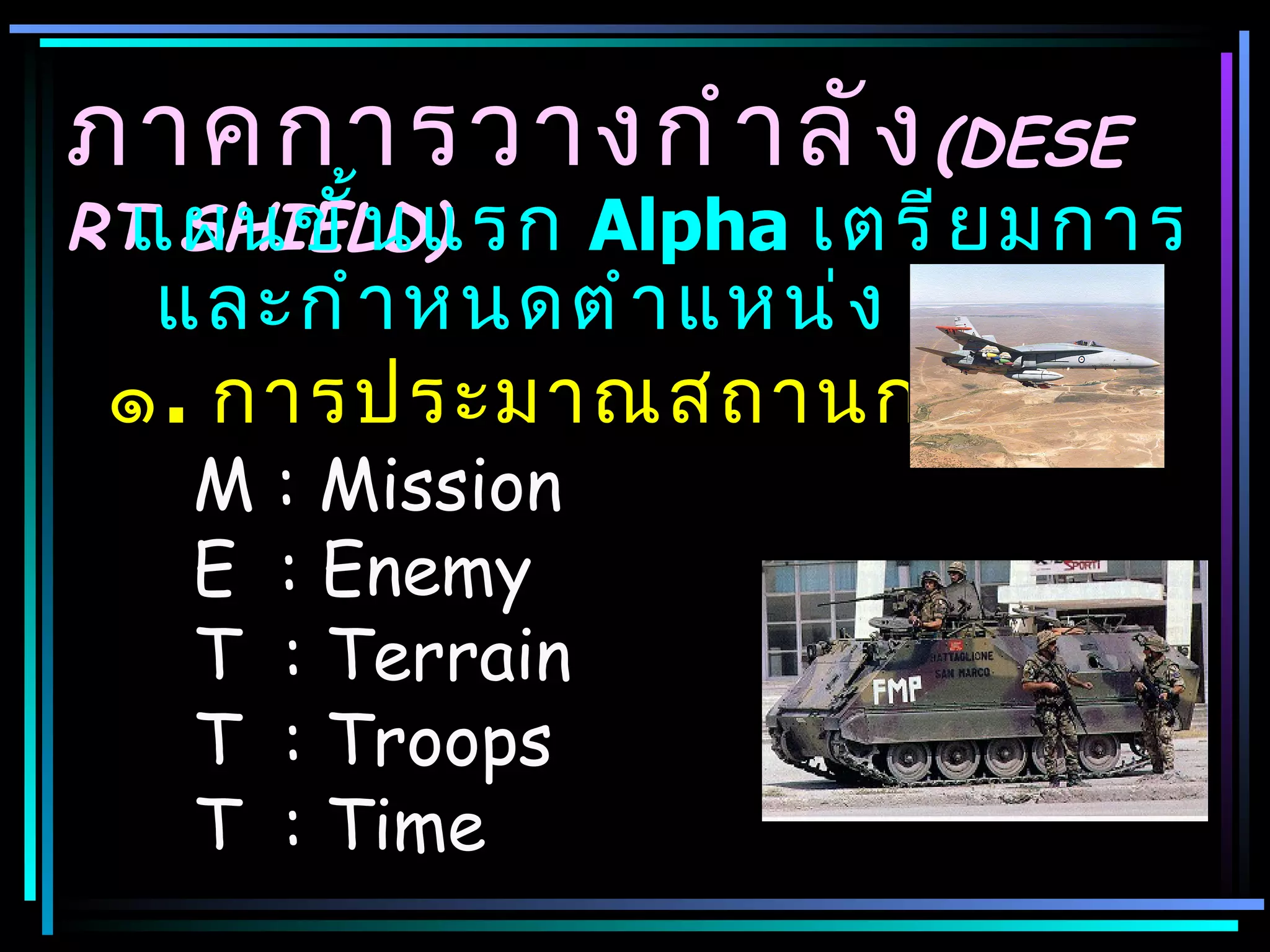 ภาคการวางกำ า ลั ง (DESE
  แผนขั ้ น แรก Alpha เตรี ย มการ
RT SHIELD)
  และกำ า หนดตำ า แหน่ ง
 ๑. การประมาณสถานการณ์
   M   : Mission
   E   : Enemy
   T   : Terrain
   T   : Troops
   T   : Time
 