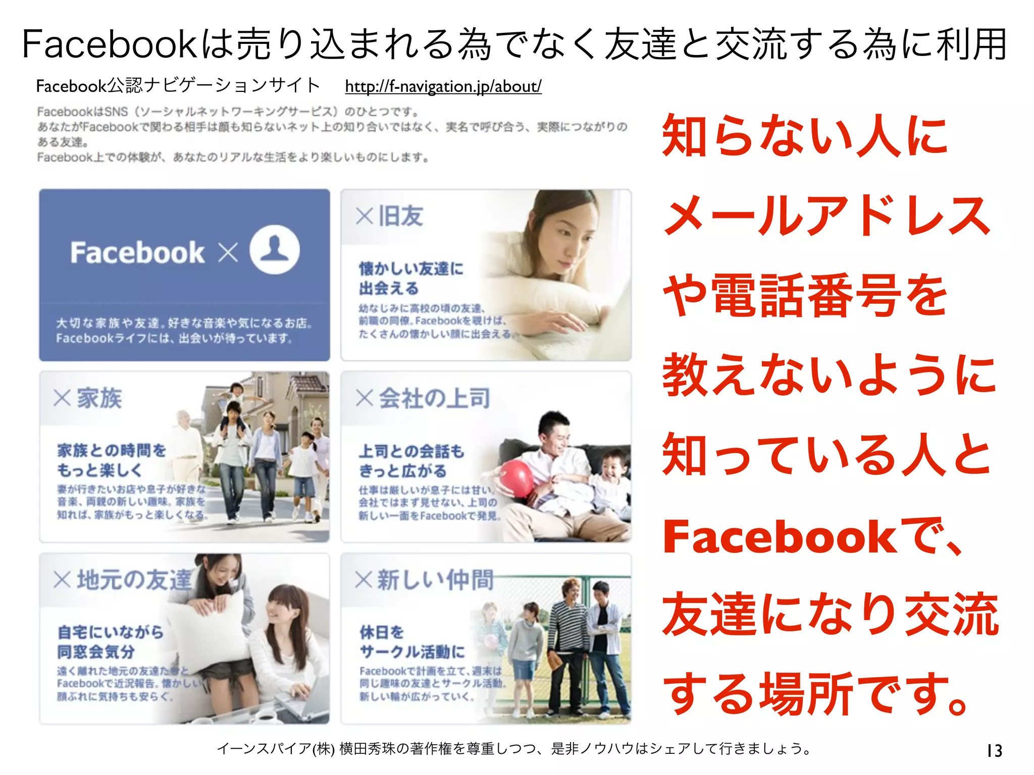 Facebookは売り込まれる為でなく友達と交流する為に利用
Facebook公認ナビゲーションサイト   http://f-navigation.jp/about/


                                                       知らない人に
                                                       メールアドレス
                                                       や電話番号を
                                                       教えないように
                                                       知っている人と
                                                       Facebookで、
                                                       友達になり交流
                                                       する場所です。
            イーンスパイア(株) 横田秀珠の著作権を尊重しつつ、是非ノウハウはシェアして行きましょう。       13
 