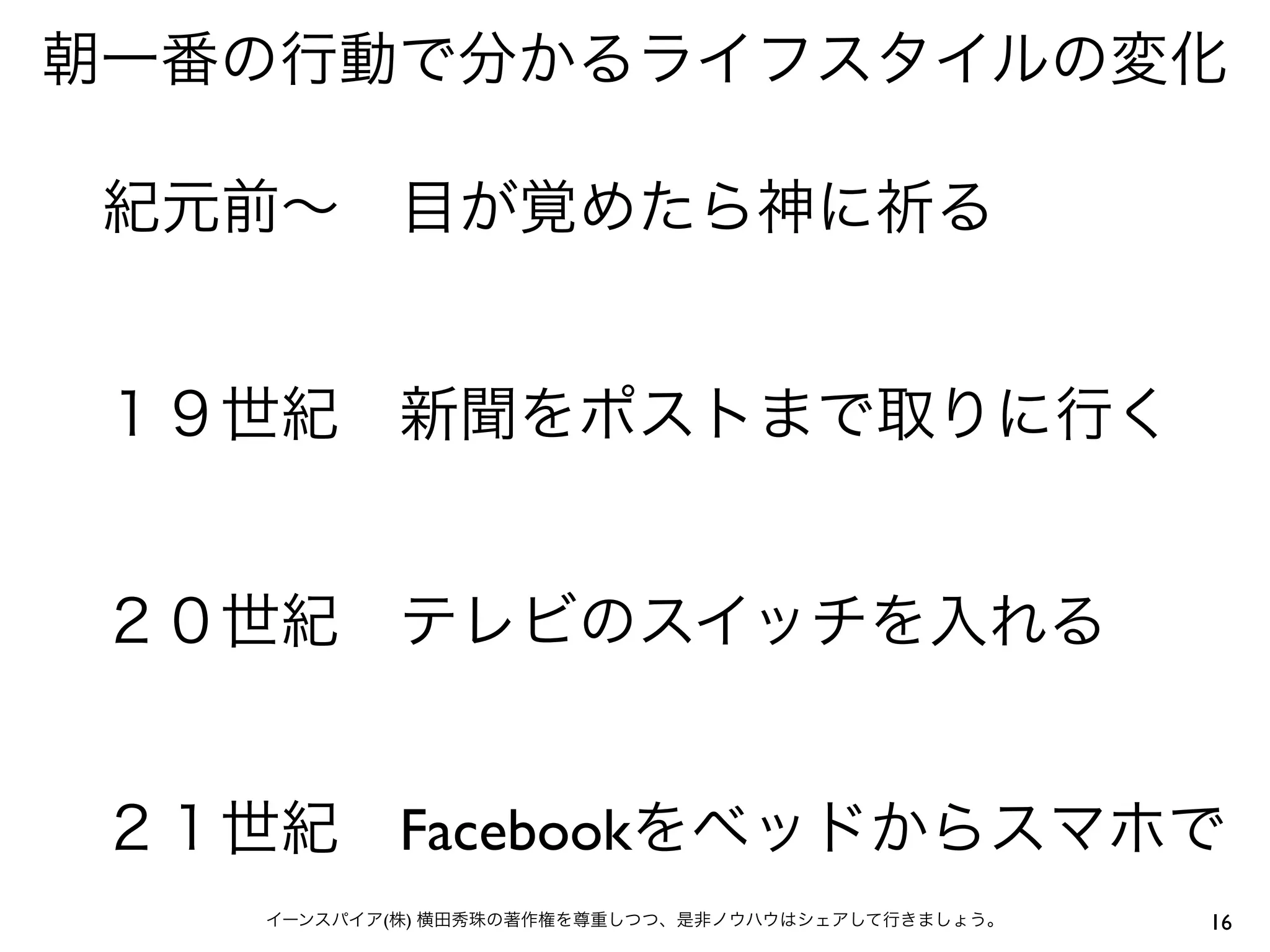 朝一番の行動で分かるライフスタイルの変化

 紀元前∼ 目が覚めたら神に祈る


 １９世紀 新聞をポストまで取りに行く


 ２０世紀 テレビのスイッチを入れる


 ２１世紀 Facebookをベッドからスマホで
    イーンスパイア(株) 横田秀珠の著作権を尊重しつつ、是非ノウハウはシェアして行きましょう。   16
 