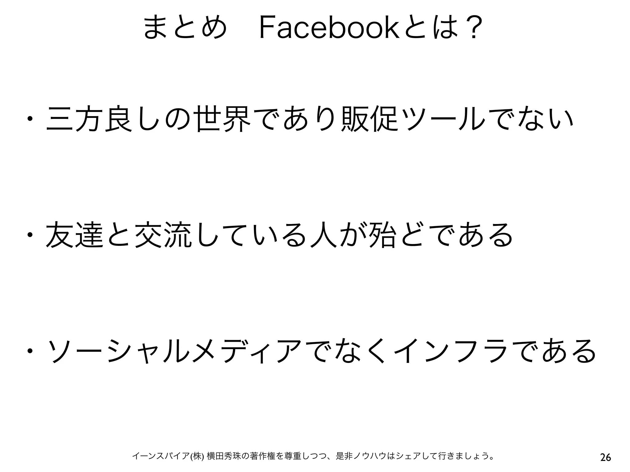 まとめ Facebookとは？


・三方良しの世界であり販促ツールでない


・友達と交流している人が殆どである


・ソーシャルメディアでなくインフラである


   イーンスパイア(株) 横田秀珠の著作権を尊重しつつ、是非ノウハウはシェアして行きましょう。   26
 