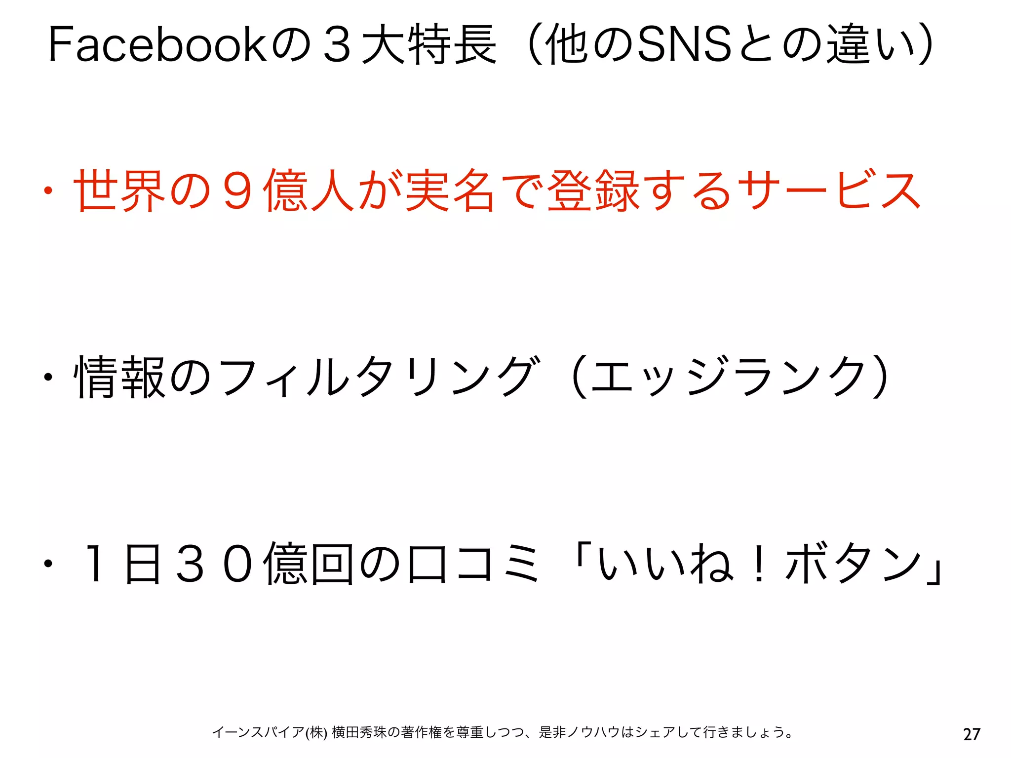 Facebookの３大特長（他のSNSとの違い）


・世界の９億人が実名で登録するサービス


・情報のフィルタリング（エッジランク）


・１日３０億回の口コミ「いいね！ボタン」


    イーンスパイア(株) 横田秀珠の著作権を尊重しつつ、是非ノウハウはシェアして行きましょう。   27
 