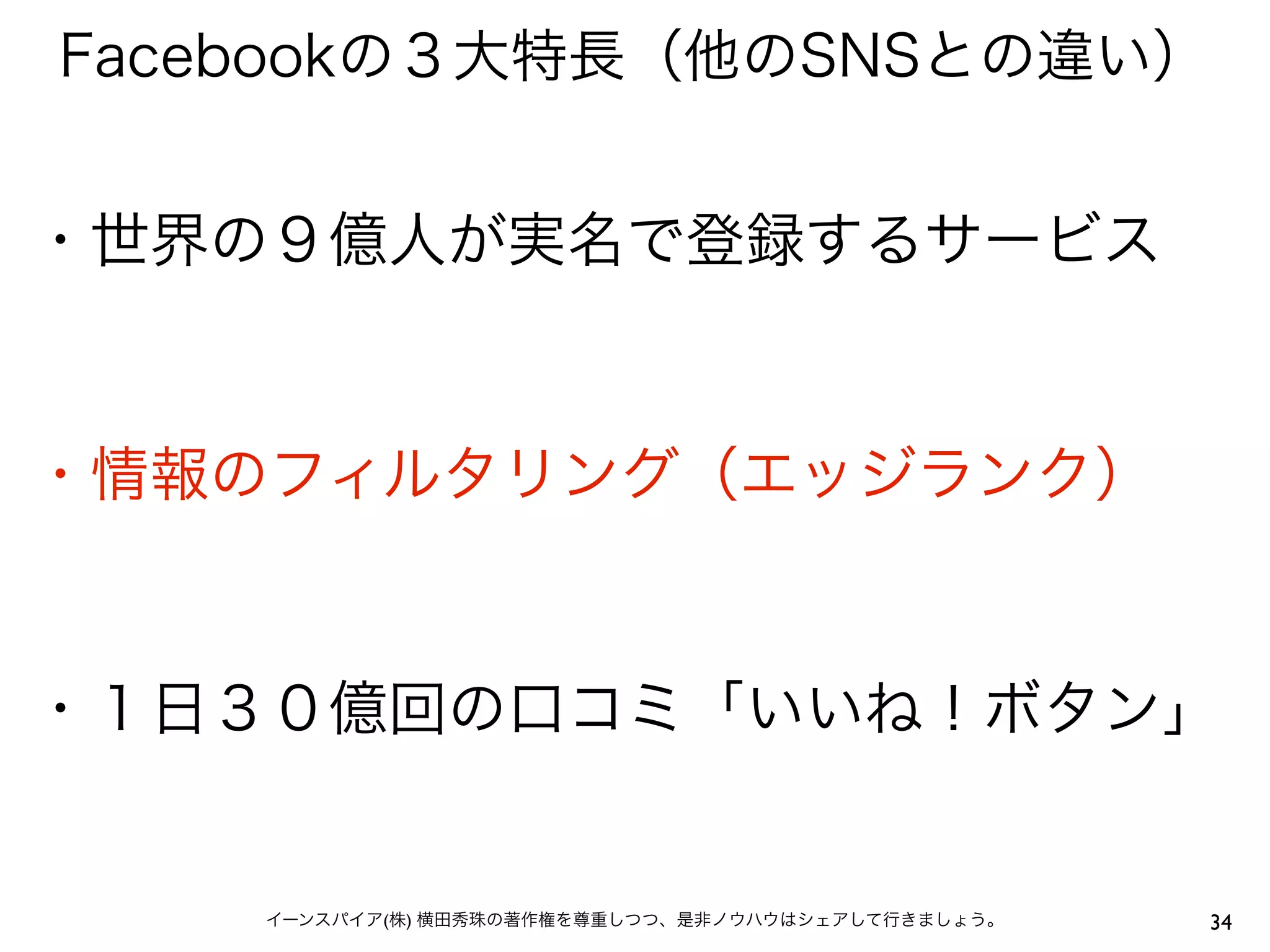 Facebookの３大特長（他のSNSとの違い）


・世界の９億人が実名で登録するサービス


・情報のフィルタリング（エッジランク）


・１日３０億回の口コミ「いいね！ボタン」


    イーンスパイア(株) 横田秀珠の著作権を尊重しつつ、是非ノウハウはシェアして行きましょう。   34
 