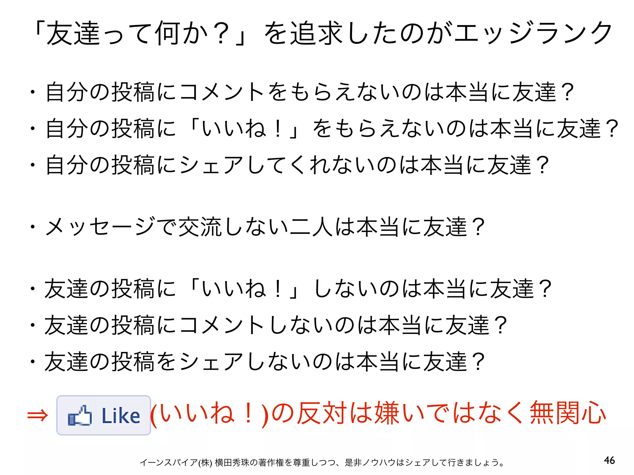 「友達って何か？」を追求したのがエッジランク

・自分の投稿にコメントをもらえないのは本当に友達？
・自分の投稿に「いいね！」をもらえないのは本当に友達？
・自分の投稿にシェアしてくれないのは本当に友達？

・メッセージで交流しない二人は本当に友達？

・友達の投稿に「いいね！」しないのは本当に友達？
・友達の投稿にコメントしないのは本当に友達？
・友達の投稿をシェアしないのは本当に友達？

      (いいね！)の反対は嫌いではなく無関心
     イーンスパイア(株) 横田秀珠の著作権を尊重しつつ、是非ノウハウはシェアして行きましょう。   46
 