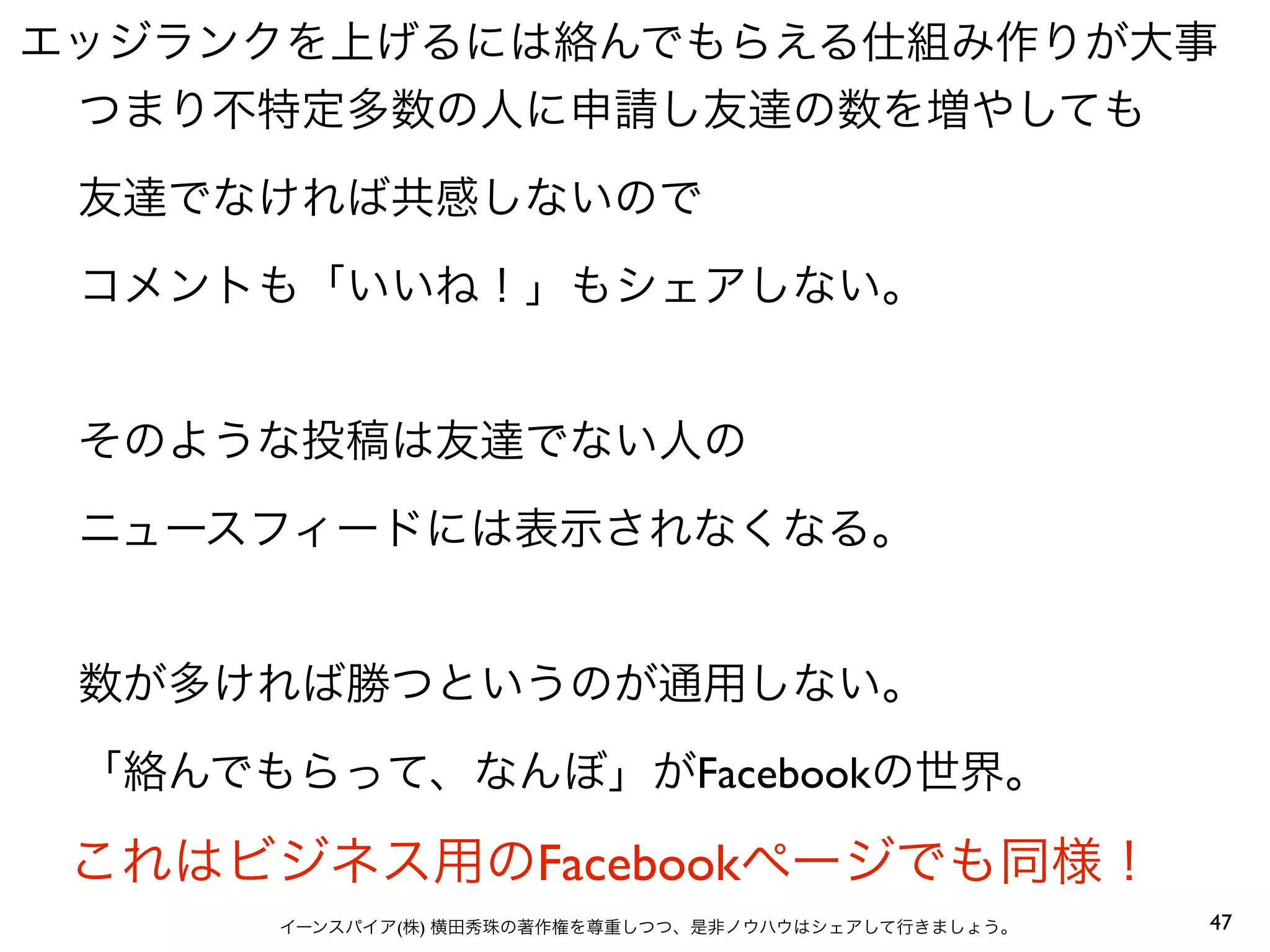 エッジランクを上げるには絡んでもらえる仕組み作りが大事
 つまり不特定多数の人に申請し友達の数を増やしても
 友達でなければ共感しないので
 コメントも「いいね！」もシェアしない。


 そのような投稿は友達でない人の
 ニュースフィードには表示されなくなる。


 数が多ければ勝つというのが通用しない。
 「絡んでもらって、なんぼ」がFacebookの世界。

 これはビジネス用のFacebookページでも同様！
      イーンスパイア(株) 横田秀珠の著作権を尊重しつつ、是非ノウハウはシェアして行きましょう。   47
 
