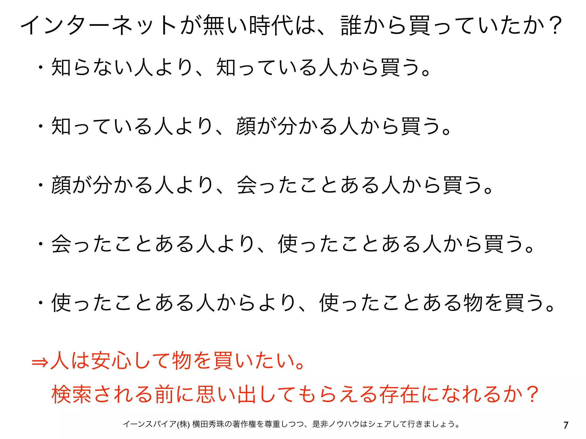 インターネットが無い時代は、誰から買っていたか？
・知らない人より、知っている人から買う。

・知っている人より、顔が分かる人から買う。

・顔が分かる人より、会ったことある人から買う。

・会ったことある人より、使ったことある人から買う。

・使ったことある人からより、使ったことある物を買う。

 人は安心して物を買いたい。
 検索される前に思い出してもらえる存在になれるか？
    イーンスパイア(株) 横田秀珠の著作権を尊重しつつ、是非ノウハウはシェアして行きましょう。   7
 