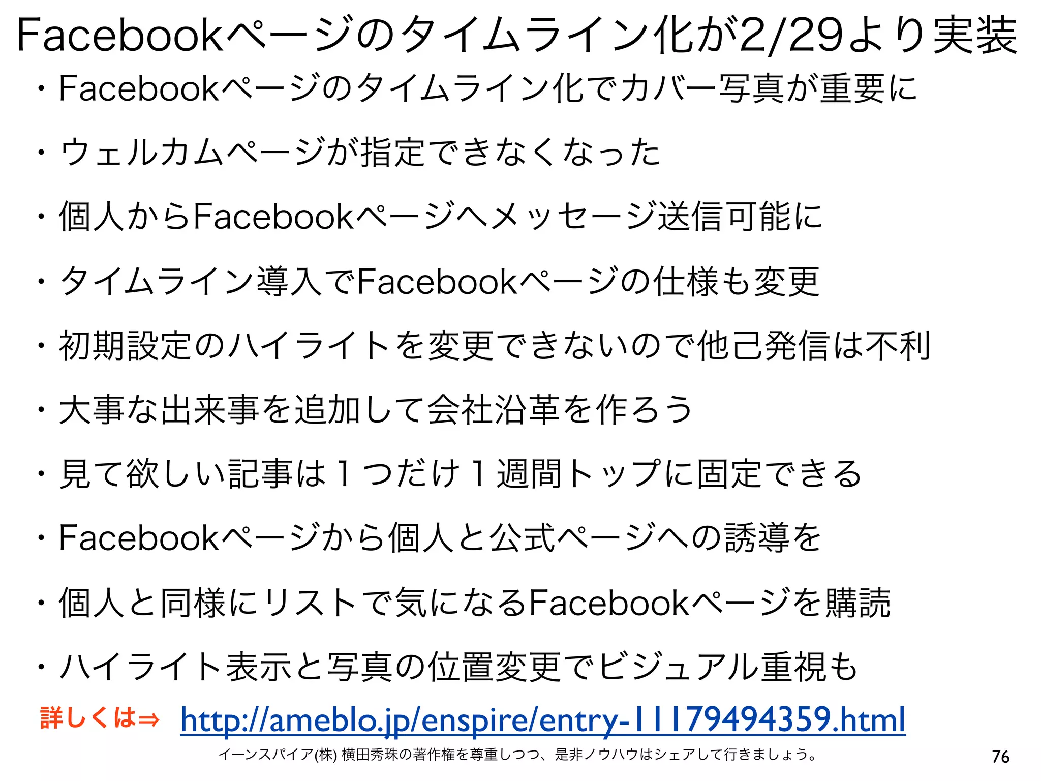 Facebookページのタイムライン化が2/29より実装
・Facebookページのタイムライン化でカバー写真が重要に
・ウェルカムページが指定できなくなった
・個人からFacebookページへメッセージ送信可能に
・タイムライン導入でFacebookページの仕様も変更
・初期設定のハイライトを変更できないので他己発信は不利
・大事な出来事を追加して会社沿革を作ろう
・見て欲しい記事は１つだけ１週間トップに固定できる
・Facebookページから個人と公式ページへの誘導を
・個人と同様にリストで気になるFacebookページを購読
・ハイライト表示と写真の位置変更でビジュアル重視も
詳しくは   http://ameblo.jp/enspire/entry-11179494359.html
         イーンスパイア(株) 横田秀珠の著作権を尊重しつつ、是非ノウハウはシェアして行きましょう。   76
 