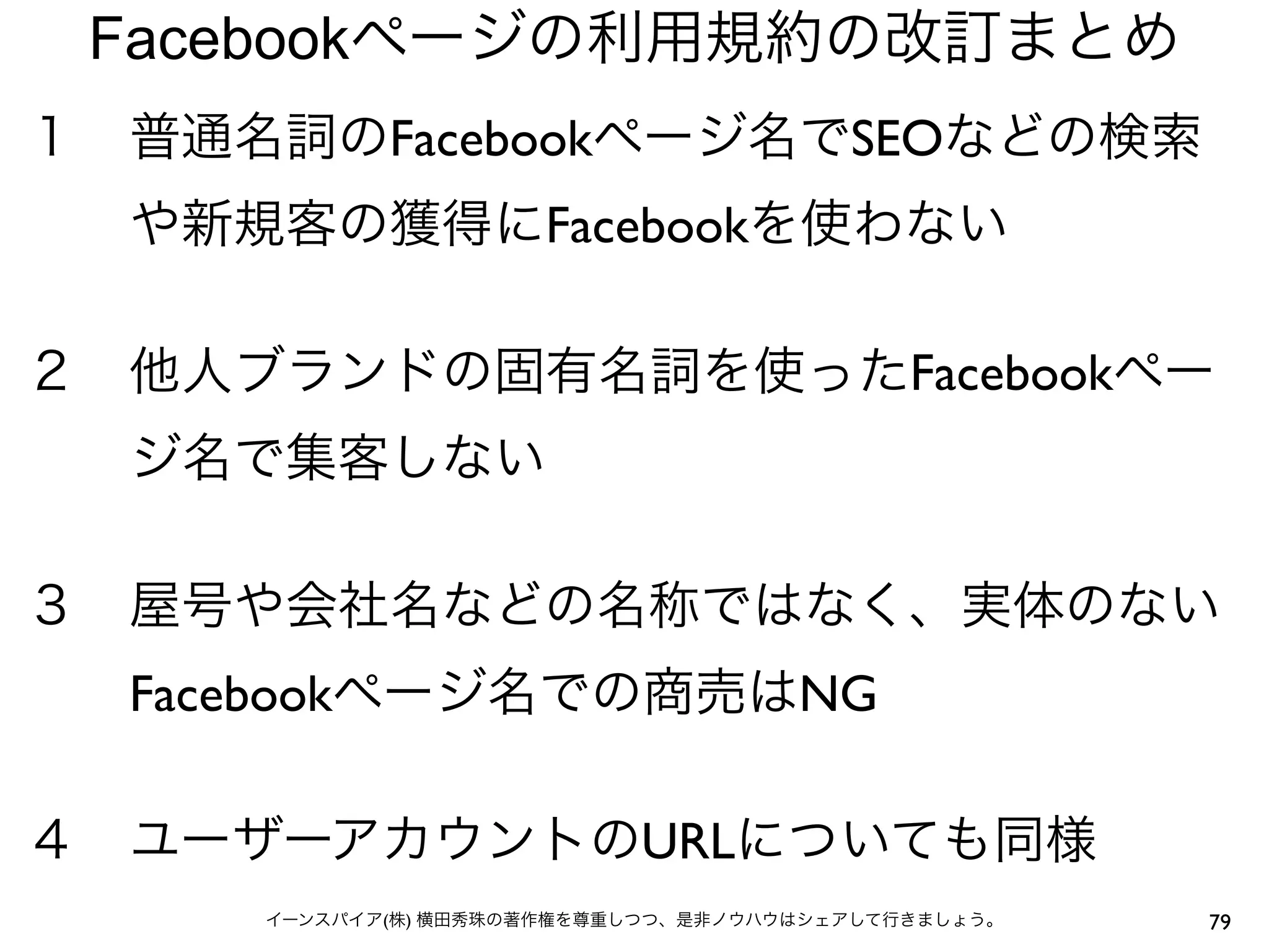 Facebookページの利用規約の改訂まとめ
１ 普通名詞のFacebookページ名でSEOなどの検索
  や新規客の獲得にFacebookを使わない

２ 他人ブランドの固有名詞を使ったFacebookペー
  ジ名で集客しない

３ 屋号や会社名などの名称ではなく、実体のない
  Facebookページ名での商売はNG

４ ユーザーアカウントのURLについても同様
     イーンスパイア(株) 横田秀珠の著作権を尊重しつつ、是非ノウハウはシェアして行きましょう。   79
 
