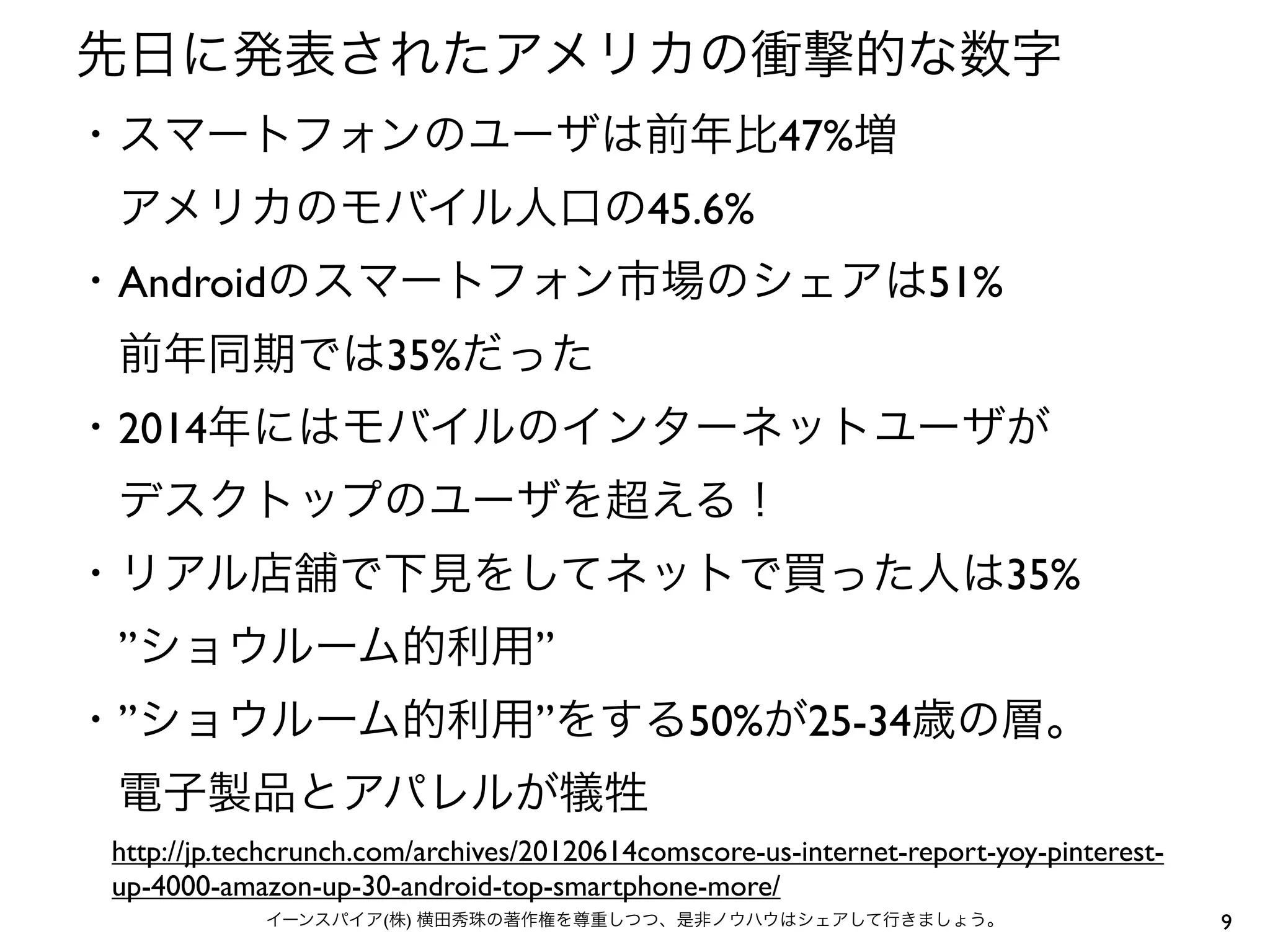 先日に発表されたアメリカの衝撃的な数字
・スマートフォンのユーザは前年比47%増
 アメリカのモバイル人口の45.6%
・Androidのスマートフォン市場のシェアは51%
 前年同期では35%だった
・2014年にはモバイルのインターネットユーザが
 デスクトップのユーザを超える！
・リアル店舗で下見をしてネットで買った人は35%
 ”ショウルーム的利用”
・”ショウルーム的利用”をする50%が25-34歳の層。
 電子製品とアパレルが犠牲
 http://jp.techcrunch.com/archives/20120614comscore-us-internet-report-yoy-pinterest-
 up-4000-amazon-up-30-android-top-smartphone-more/
             イーンスパイア(株) 横田秀珠の著作権を尊重しつつ、是非ノウハウはシェアして行きましょう。                              9
 
