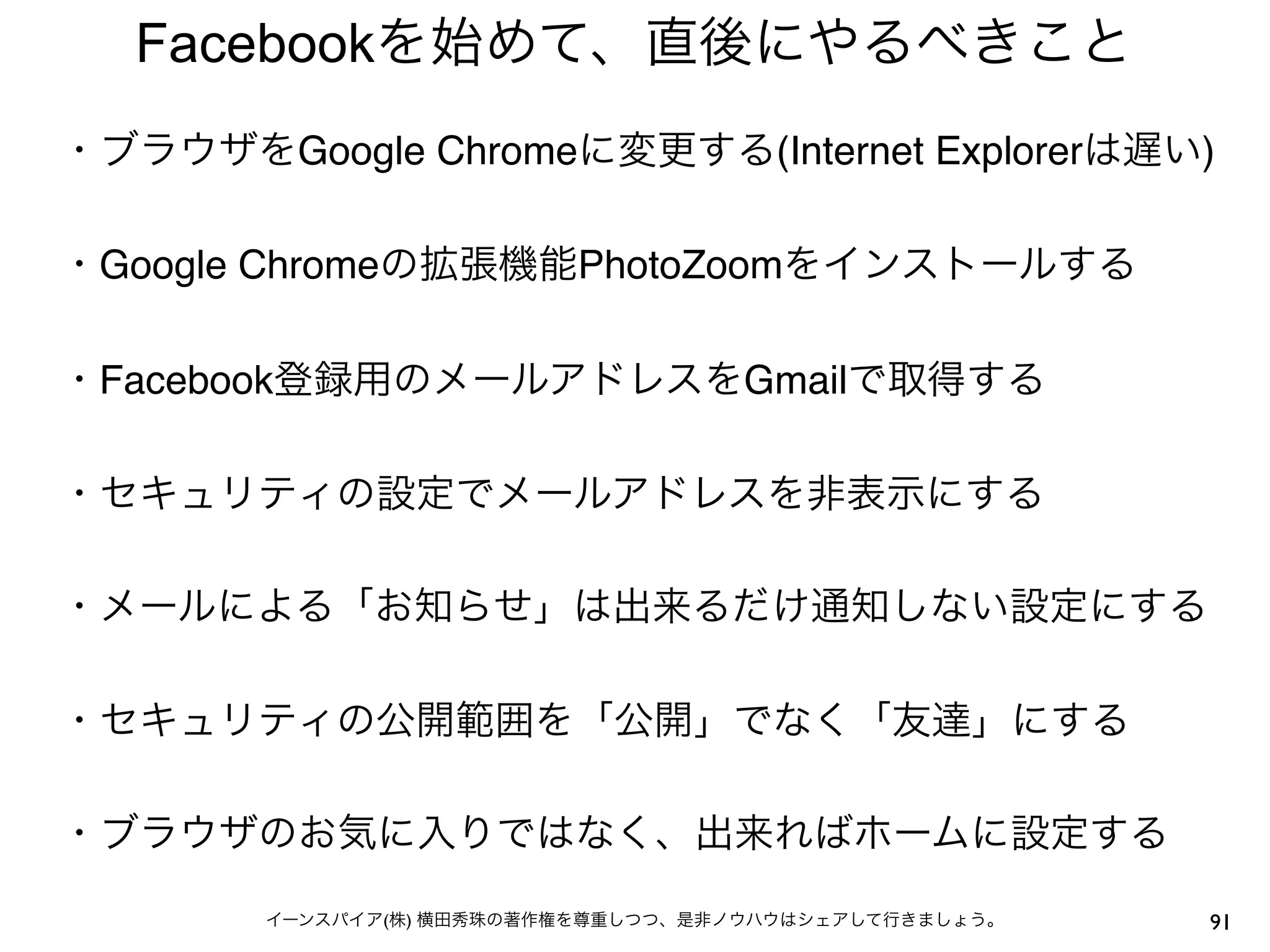 Facebookを始めて、直後にやるべきこと
・ブラウザをGoogle Chromeに変更する(Internet Explorerは遅い)
 
・Google Chromeの拡張機能PhotoZoomをインストールする
 
・Facebook登録用のメールアドレスをGmailで取得する
 
・セキュリティの設定でメールアドレスを非表示にする
 
・メールによる「お知らせ」は出来るだけ通知しない設定にする
 
・セキュリティの公開範囲を「公開」でなく「友達」にする
 
・ブラウザのお気に入りではなく、出来ればホームに設定する
 
        イーンスパイア(株) 横田秀珠の著作権を尊重しつつ、是非ノウハウはシェアして行きましょう。   91
 