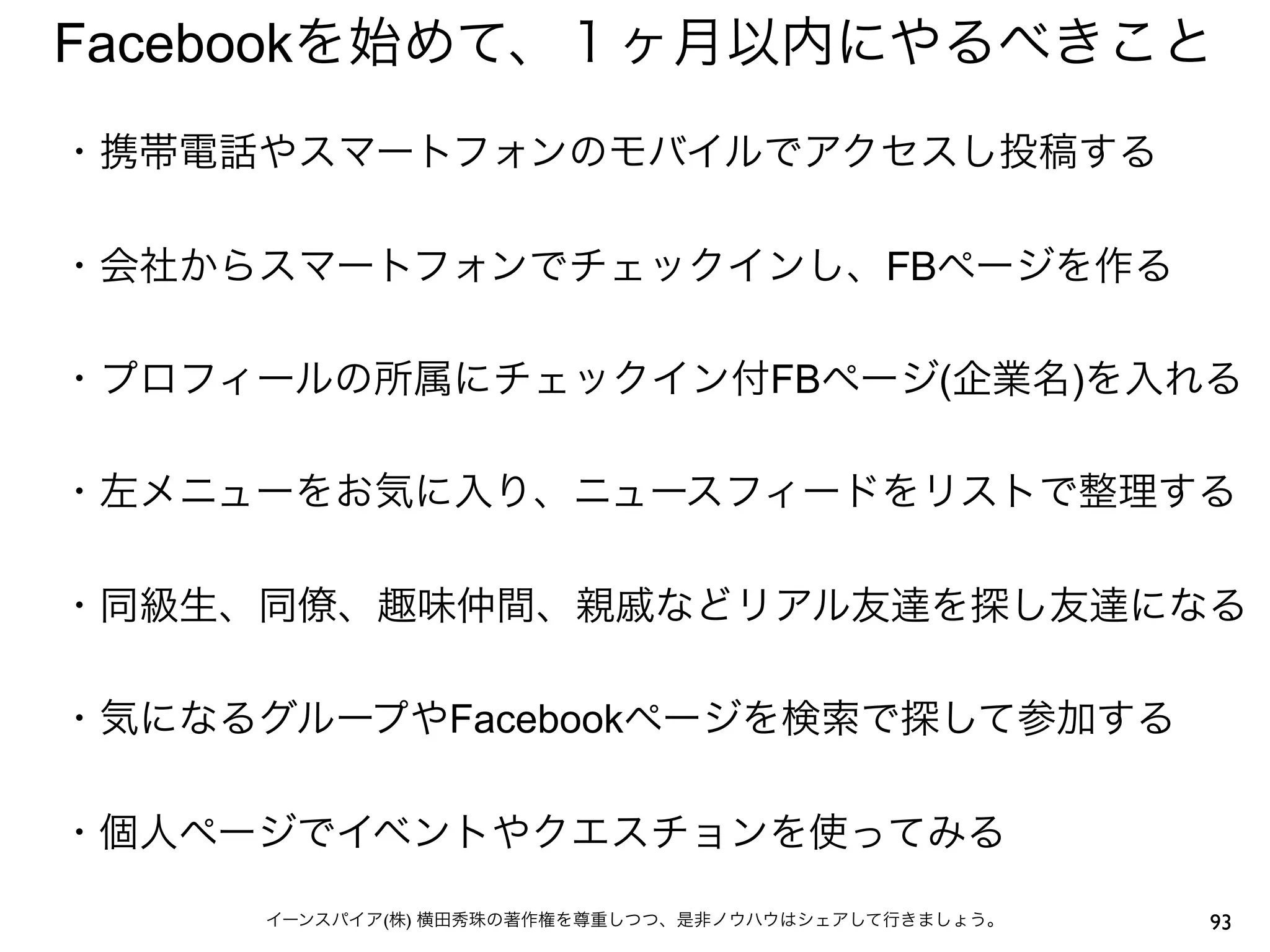 Facebookを始めて、１ヶ月以内にやるべきこと
・携帯電話やスマートフォンのモバイルでアクセスし投稿する
 
・会社からスマートフォンでチェックインし、FBページを作る
 
・プロフィールの所属にチェックイン付FBページ(企業名)を入れる
 
・左メニューをお気に入り、ニュースフィードをリストで整理する
 
・同級生、同僚、趣味仲間、親戚などリアル友達を探し友達になる
 
・気になるグループやFacebookページを検索で探して参加する
 
・個人ページでイベントやクエスチョンを使ってみる

     イーンスパイア(株) 横田秀珠の著作権を尊重しつつ、是非ノウハウはシェアして行きましょう。   93
 