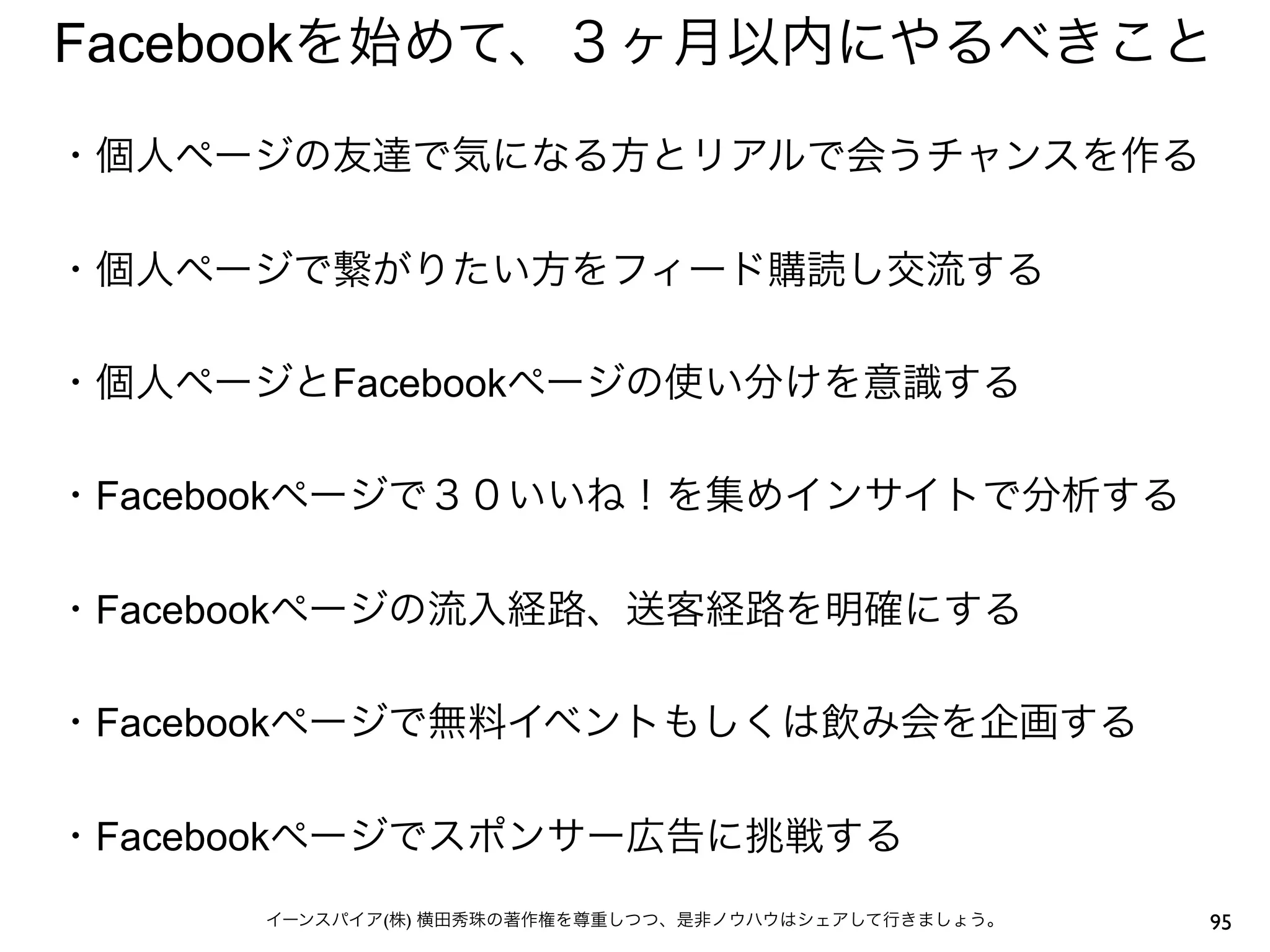 Facebookを始めて、３ヶ月以内にやるべきこと
・個人ページの友達で気になる方とリアルで会うチャンスを作る
 
・個人ページで繋がりたい方をフィード購読し交流する
 
・個人ページとFacebookページの使い分けを意識する
 
・Facebookページで３０いいね！を集めインサイトで分析する
 
・Facebookページの流入経路、送客経路を明確にする
 
・Facebookページで無料イベントもしくは飲み会を企画する
 
・Facebookページでスポンサー広告に挑戦する
      イーンスパイア(株) 横田秀珠の著作権を尊重しつつ、是非ノウハウはシェアして行きましょう。   95
 