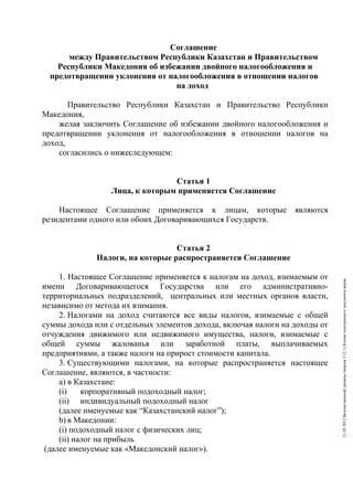 Соглашение
       между Правительством Республики Казахстан и Правительством
    Республики Македония об избежании двойного налогообложения и
  предотвращении уклонения от налогообложения в отношении налогов
                                на доход

       Правительство Республики Казахстан и Правительство Республики
Македония,
    желая заключить Соглашение об избежании двойного налогообложения и
предотвращении уклонения от налогообложения в отношении налогов на
доход,
    согласились о нижеследующем:


                                Статья 1
                 Лица, к которым применяется Соглашение

    Настоящее Соглашение применяется к лицам, которые            являются
резидентами одного или обоих Договаривающихся Государств.


                                  Статья 2
              Налоги, на которые распространяется Соглашение

     1. Настоящее Соглашение применяется к налогам на доход, взимаемым от




                                                                             21.05.2012 Ведомственный уровень (версия 3.12.1) Копия электронного документа верна.
имени Договаривающегося Государства или его административно-
территориальных подразделений, центральных или местных органов власти,
независимо от метода их взимания.
     2. Налогами на доход считаются все виды налогов, взимаемые с общей
суммы дохода или с отдельных элементов дохода, включая налоги на доходы от
отчуждения движимого или недвижимого имущества, налоги, взимаемые с
общей суммы жалованья или заработной платы, выплачиваемых
предприятиями, а также налоги на прирост стоимости капитала.
     3. Существующими налогами, на которые распространяется настоящее
Соглашение, являются, в частности:
     a) в Казахстане:
     (i)    корпоративный подоходный налог;
     (ii) индивидуальный подоходный налог
     (далее именуемые как “Казахстанский налог”);
     b) в Македонии:
     (i) подоходный налог с физических лиц;
     (ii) налог на прибыль
 (далее именуемые как «Македонский налог»).
 