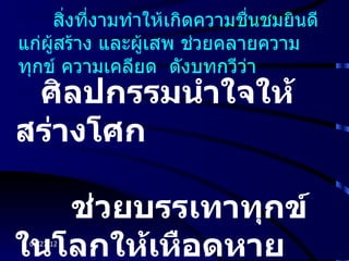 สิงที่งามทำาให้เกิดความชืนชมยินดี
       ่                      ่
แก่ผสร้าง และผูเสพ ช่วยคลายความ
    ู้          ้
ทุกข์ ความเคลียด ดังบทกวีวา ่
 ศิลปกรรมนำาใจให้
สร่างโศก

   ช่วยบรรเทาทุกข์
ในโลกให้เหือดหาย
 06/27/12
 