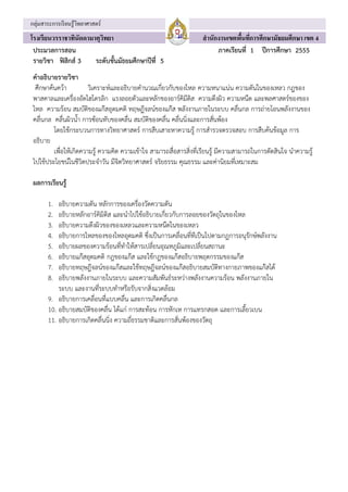 ่
กลุมสาระการเรียนรู้วทยาศาสตร์
                    ิ
โรงเรียนวรราชาทนัดดามาตุวทยา
               ิ         ิ                                           สํ านักงานเขตพืนทีการศึกษามัธยมศึกษา เขต 4
                                                                                    ้ ่
 ประมวลการสอน                                                               ภาคเรียนที่ 1 ปการศึกษา 2555
 รายวิชา ฟสิกส 3    ระดับชั้นมัธยมศึกษาปที่ 5
 คําอธิบายรายวิชา
  ศกษาคนควา
    ึ                  วิเคราะหและอธิบายคํานวณเกี่ยวกับของไหล ความหนาแนน ความดันในของเหลว กฎของ
 พาสคาลและเครื่องอัดไฮโดรลิก แรงลอยตัวและหลักของอารคิมีดิส ความตึงผิว ความหนืด และพลศาสตรของของ
 ไหล ความรอน สมบัติของแกสอุดมคติ ทฤษฎีจลนของแกส พลังงานภายในระบบ คลื่นกล การถายโอนพลังงานของ
 คลื่นกล คลื่นผิวน้ํา การซอนทับของคลื่น สมบัติของคลื่น คลื่นนิ่งและการสั่นพอง
          โดยใชกระบวนการทางวิทยาศาสตร การสืบเสาะหาความรู การสํารวจตรวจสอบ การสืบคนขอมูล การ
 อธิบาย
          เพื่อใหเกิดความรู ความคิด ความเขาใจ สามารถสื่อสารสิ่งที่เรียนรู มีความสามารถในการตัดสินใจ นําความรู
 ไปใชประโยชนในชีวิตประจําวัน มีจิตวิทยาศาสตร จริยธรรม คุณธรรม และคานิยมที่เหมาะสม

 ผลการเรียนรู

       1.  อธิบายความดัน หลักการของเครื่องวัดความดัน
       2.  อธิบายหลักอารคิมิดิส และนําไปใชอธิบายเกี่ยวกับการลอยของวัตถุในของไหล
       3.  อธิบายความตึงผิวของของเหลวและความหนืดในของเหลว
       4.  อธิบายการไหลของของไหลอุดมคติ ซึ่งเปนการเคลื่อนที่ทีเปนไปตามกฎการอนุรักษพลังงาน
       5.  อธิบายผลของความรอนที่ทําใหสารเปลี่ยนอุณหภูมิและเปลี่ยนสถานะ
       6.  อธิบายแกสอุดมคติ กฎของแกส และใชกฎของแกสอธบายพฤตกรรมของแกส
                                                          ิ                  
       7.  อธิบายทฤษฎีจลนของแกสและใชทฤษฎีจลนของแกสอธิบายสมบัติทางกายภาพของแกสได
       8.  อธิบายพลังงานภายในระบบ และความสัมพันธระหวางพลังงานความรอน พลังงานภายใน
           ระบบ และงานที่ระบบทําหรือรับจากสิ่งแวดลอม
       9. อธิบายการเคลื่อนที่แบบคลื่น และการเกิดคลื่นกล
       10. อธิบายสมบัติของคลื่น ไดแก การสะทอน การหักเห การแทรกสอด และการเลี้ยวเบน
       11. อธิบายการเกิดคลื่นนิ่ง ความถี่ธรรมชาติและการสั่นพองของวัตถุ
 