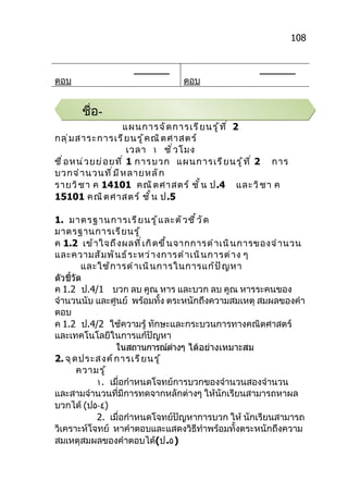 108


                      _______                             _______
ตอบ                                 ตอบ


       ชื่อ-
                      แผนการจั ด การเรี ย นรู ้ ท ี ่ 2
กลุ ่ ม สาระการเรี ย นรู ้ ค ณิ ต ศาสตร์
                         เวลา ١ ชั ่ ว โมง
ชื ่ อ หน่ ว ยย่ อ ยที ่ 1 การบวก แผนการเรี ย นรู ้ ท ี ่ 2 การ
บวกจำ า นวนที ่ ม ี ห ลายหลั ก
รายวิ ช า ค 14101 คณิ ต ศาสตร์ ชั ้ น ป.4 และวิ ช า ค
15101 คณิ ต ศาสตร์ ชั ้ น ป.5

1. มาตรฐานการเรี ย นรู ้ แ ละตั ว ชี ้ ว ั ด
มาตรฐานการเรี ย นรู ้
ค 1.2 เข้ า ใจถึ ง ผลที ่ เ กิ ด ขึ ้ น จากการดำ า เนิ น การของจำ า นวน
และความสั ม พั น ธ์ ร ะหว่ า งการดำ า เนิ น การต่ า ง ๆ
         และใช้ ก ารดำ า เนิ น การในการแก้ ป ั ญ หา
ตัวชี้วัด
ค 1.2 ป.4/1 บวก ลบ คูณ หาร และบวก ลบ คูณ หารระคนของ
จำานวนนับ และศูนย์ พร้อมทั้ง ตระหนักถึงความสมเหตุ สมผลของคำา
ตอบ
ค 1.2 ป.4/2 ใช้ความรู้ ทักษะและกระบวนการทางคณิตศาสตร์
และเทคโนโลยีในการแก้ปัญหา
                  ในสถานการณ์ตางๆ ได้อย่างเหมาะสม
                                       ่
2. จุ ด ประสงค์ ก ารเรี ย นรู ้
        ความรู ้
            ١. เมื่อกำาหนดโจทย์การบวกของจำานวนสองจำานวน
และสามจำานวนที่มีการทดจากหลักต่างๆ ให้นักเรียนสามารถหาผล
บวกได้ (ป٥-٤)
            2. เมื่อกำาหนดโจทย์ปัญหาการบวก ให้ นักเรียนสามารถ
วิเคราะห์โจทย์ หาคำาตอบและแสดงวิธีทำาพร้อมทั้งตระหนักถึงความ
สมเหตุสมผลของคำาตอบได้(ป.٥)
 