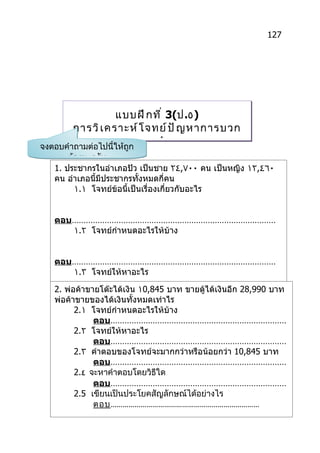 127




                   แบบฝึ ก ที ่ 3(ป.٥)
        การวิ เ คราะห์ โ จทย์ ป ั ญ หาการบวก
                     และหาคำ า ตอบ
จงตอบคำาถามต่อไปนี้ให้ถูก
       ต้องนะครับ
   1. ประชากรในอำาเภอปัว เป็นชาย ٢٤,٧٠٠ คน เป็นหญิง ١٢,٤٦٠
   คน อำาเภอนี้มีประชากรทังหมดกี่คน
                           ้
         ١.١ โจทย์ข้อนี้เป็นเรื่องเกี่ยวกับอะไร


   ตอบ……………………………………………………………………………
      ١.٢ โจทย์กำาหนดอะไรให้บ้าง


   ตอบ……………………………………………………………………………
      ١.٣ โจทย์ให้หาอะไร

   2. พ่อค้าขายโต๊ะได้เงิน ١0,845 บาท ขายตู้ได้เงินอีก 28,990 บาท
   พ่อค้าขายของได้เงินทั้งหมดเท่าไร
         2.١ โจทย์กำาหนดอะไรให้บ้าง
              ตอบ…………………………………………………………………
         2.٢ โจทย์ให้หาอะไร
              ตอบ…………………………………………………………………
         2.٣ คำาตอบของโจทย์จะมากกว่าหรือน้อยกว่า 10,845 บาท
              ตอบ…………………………………………………………………
         2.٤ จะหาคำาตอบโดยวิธีใด
              ตอบ…………………………………………………………………
         2.5 เขียนเป็นประโยคสัญลักษณ์ได้อย่างไร
              ตอบ…………………………………………………………………
 
