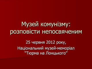 Музей комунізму:
розповісти непосвяченим
      25 червня 2012 року,
  Національний музей-меморіал
     “Тюрма на Лонцького”
 