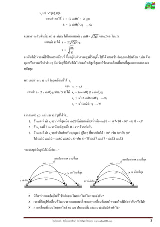 vy = 0
                                               F            F 0 = (u sinθ)2 + 2(-g)h
                                                              h = (u sinθ)2/ 2g ---(2)

                             F                 F t           h F         F u sinθ = ඥ2gh                                            (2)                (1)
                                           F               F t = 2(ඥ2gh)/g
                                                                             ଼୦
                                                                 t = ට୥
           FF                    F                                             F               F                                        F          F                   F             F
                         F F                                             F         F                                F               F



                                                                       F sx
                                                                               sx = uxt
           F t = (2 u sinθ)/g                              (1)               F sx = (u cosθ) (2 u sinθ)/g
                                                                               sx = u2 (2 sinθ cosθ/g ---(3)
                                                                               sx = u2 (sin2θ) /g ---(4)

                  (3)       (4)       F F ...
      1.      F u         F sx                sin2θ F           sin2θ = 1.0 2θ = 90°                                                                                   θ = 45°
      2.    F sx           F u F              θ = 45° F  F
      3.     F u         F sx F                      θ F           F = 90° F 30° 60°
                F sin30 cos30 = sin60 cos60 , 37° 53° F sin37 cos37 = sin53 cos53

                ˈ        F                         .....


                       60°                                                                                                                  60°

                                         45°                                                                                                      45°                u F

u F                     30°                                                                                                                  30°
                                                                                                       u           F F



                                                   F         F                                             F               F    ?
                                     F                                                                                                                       F F F               ?
                                                                                                                                                                                 F
                                                                   F                   F                                                    F F ?


                                                            –                              F       ˆ           F         www.schoolDD.com                                                3
 
