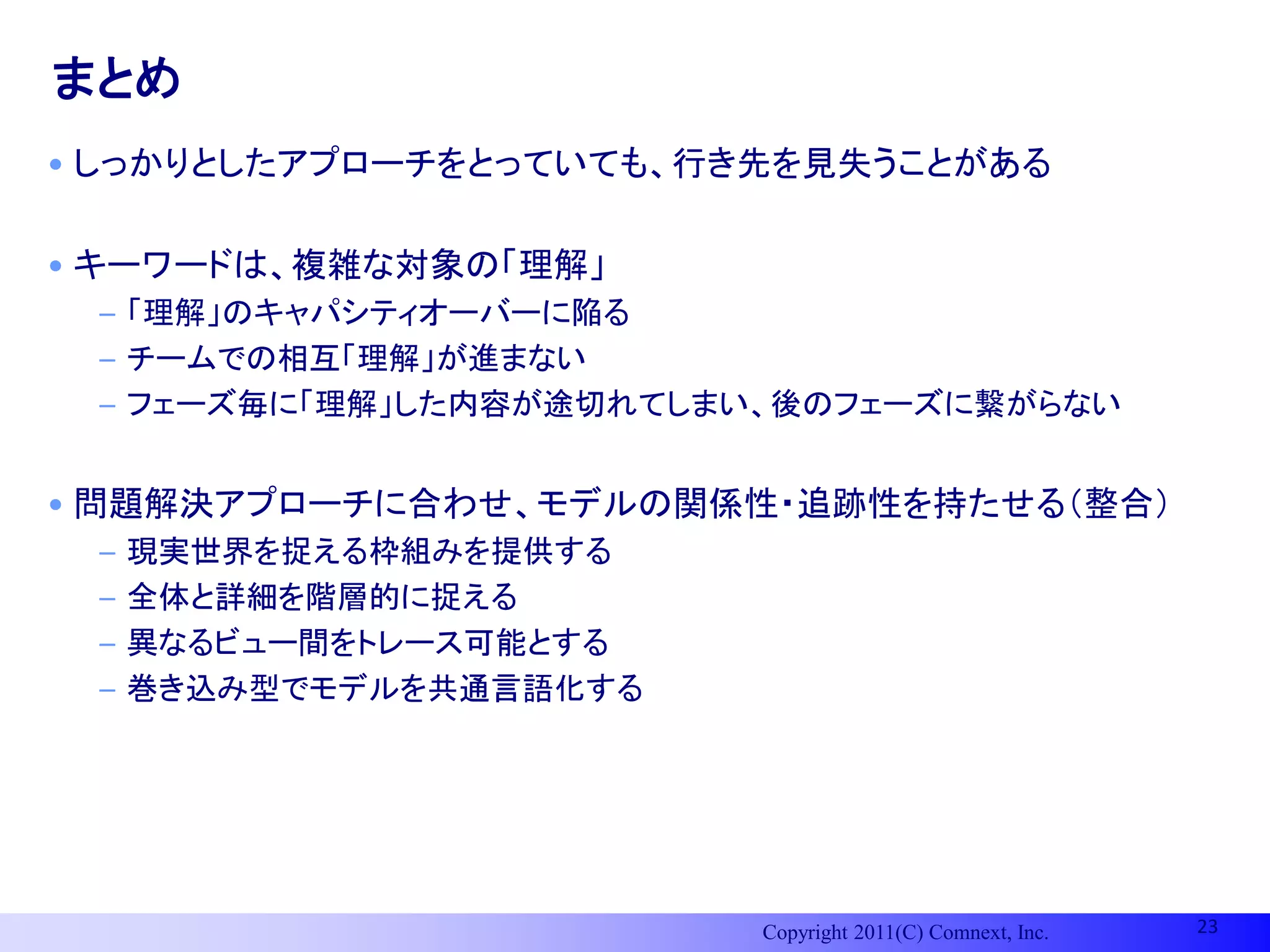 まとめ
• しっかりとしたアプローチをとっていても、行き先を見失うことがある

• キーワードは、複雑な対象の「理解」
 – 「理解」のキャパシティオーバーに陥る
 – チームでの相互「理解」が進まない
 – フェーズ毎に「理解」した内容が途切れてしまい、後のフェーズに繋がらない


• 問題解決アプローチに合わせ、モデルの関係性・追跡性を持たせる（整合）
 –   現実世界を捉える枠組みを提供する
 –   全体と詳細を階層的に捉える
 –   異なるビュー間をトレース可能とする
 –   巻き込み型でモデルを共通言語化する




                         Copyright 2011(C) Comnext, Inc.   23
 