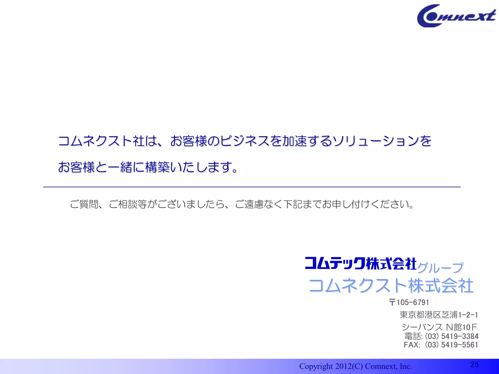 コムネクスト社は、お客様のビジネスを加速するソリューションを

お客様と一緒に構築いたします。

ご質問、ご相談等がございましたら、ご遠慮なく下記までお申し付けください。




                                                         グループ
                         コムネクスト株式会社
                                               〒105-6791
                                                  東京都港区芝浦1-2-1
                                                  シーバンス Ｎ館10Ｆ
                                                   電話: (03) 5419-3384
                                                  FAX: (03) 5419-5561

                       Copyright 2012(C) Comnext, Inc.             25
 
