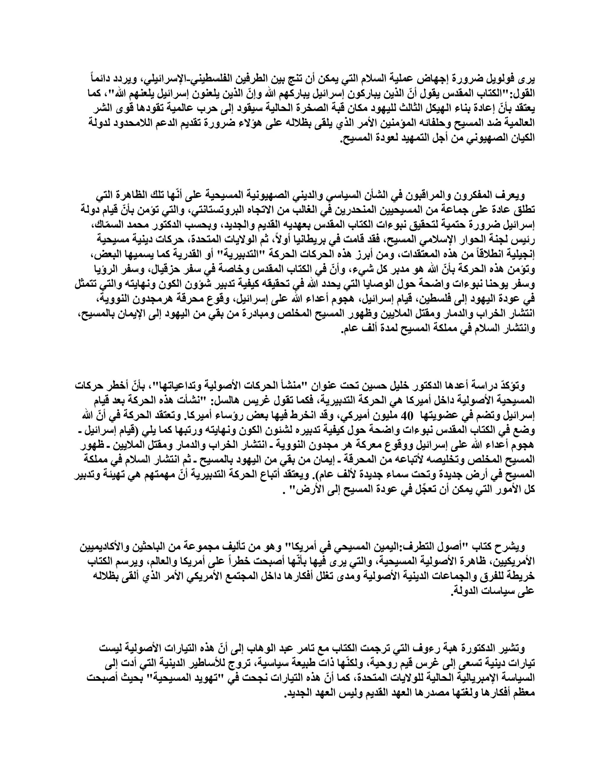 ‫٠شٜ فٌٛٛ٠ً مشٚسح ئعٙبك ػٍّ١خ اٌغالَ اٌزٟ ٠ّىٓ أْ رٕظ ث١ٓ اٌطشف١ٓ اٌفٍغط١ٕٟ-اإلعشائ١ٍٟ، ٚ٠شدد دائّب ً‬
   ‫اٌمٛي:"اٌىزبة اٌّمذط ٠مٛي أّْ اٌز٠ٓ ٠جبسوْٛ ئعشائ١ً ٠جبسوُٙ هللا ٚئّْ اٌز٠ٓ ٠ٍؼْٕٛ ئعشائ١ً ٠ٍؼُٕٙ هللا"، وّب‬
       ‫٠ؼزمذ ثأّْ ئػبدح ثٕبء اٌٙ١ىً اٌضبٌش ٌٍ١ٙٛد ِىبْ لجخ اٌقخشح اٌؾبٌ١خ ع١مٛد ئٌٝ ؽشة ػبٌّ١خ رمٛد٘ب لٜٛ اٌؾش‬
   ‫اٌؼبٌّ١خ مذ اٌّغ١ؼ ٚؽٍفبئٗ اٌّإِٕ١ٓ األِش اٌزٞ ٠ٍمٝ ثظالٌٗ ػٍٝ ٘إالء مشٚسح رمذ٠ُ اٌذػُ اٌالِؾذٚد ٌذٌٚخ‬
                                                                  ‫اٌى١بْ اٌقٙ١ٟٛٔ ِٓ أعً اٌزّٙ١ذ ٌؼٛدح اٌّغ١ؼ.‬



     ‫ٚ٠ؼشف اٌّفىشْٚ ٚاٌّشالجْٛ فٟ اٌؾأْ اٌغ١بعٟ ٚاٌذ٠ٕٟ اٌقٙ١ٛٔ١خ اٌّغ١ؾ١خ ػٍٝ أّٔٙب رٍه اٌظب٘شح اٌزٟ‬
 ‫رطٍك ػبدح ػٍٝ عّبػخ ِٓ اٌّغ١ؾ١١ٓ إٌّؾذس٠ٓ فٟ اٌغبٌت ِٓ االرغبٖ اٌجشٚرغزبٔزٟ، ٚاٌزٟ رإِٓ ثأّْ ل١بَ دٌٚخ‬
   ‫ئعشائ١ً مشٚسح ؽزّ١خ ٌزؾم١ك ٔجٛءاد اٌىزبة اٌّمذط ثؼٙذ٠ٗ اٌمذ٠ُ ٚاٌغذ٠ذ، ٚثؾغت اٌذوزٛس ِؾّذ اٌغّبن،‬
       ‫ّ‬
     ‫سئ١ظ ٌغٕخ اٌؾٛاس اإلعالِٟ اٌّغ١ؼ، فمذ لبِذ فٟ ثش٠طبٔ١ب أٚالً، صُ اٌٛال٠بد اٌّزؾذح، ؽشوبد د٠ٕ١خ ِغ١ؾ١خ‬
   ‫ئٔغ١ٍ١خ أطاللب ً ِٓ ٘زٖ اٌّؼزمذاد، ِٚٓ أثشص ٘زٖ اٌؾشوبد اٌؾشوخ "اٌزذث١ش٠خ" أٚ اٌمذس٠خ وّب ٠غّ١ٙب اٌجؼل،‬
    ‫ٚرإِٓ ٘زٖ اٌؾشوخ ثأّْ هللا ٘ٛ ِذثش وً ؽٟء، ٚأّْ فٟ اٌىزبة اٌّمذط ٚخبفخ فٟ عفش ؽضل١بي، ٚعفش اٌشؤ٠ب‬
‫ٚعفش ٠ٛؽٕب ٔجٛءاد ٚامؾخ ؽٛي اٌٛفب٠ب اٌزٟ ٠ؾذد هللا فٟ رؾم١مٗ و١ف١خ رذث١ش ؽإْٚ اٌىْٛ ٚٔٙب٠زٗ ٚاٌزٟ رزّضً‬
     ‫فٟ ػٛدح اٌ١ٙٛد ئٌٝ فٍغط١ٓ، ل١بَ ئعشائ١ً، ٘غَٛ أػذاء هللا ػٍٝ ئعشائ١ً، ٚلٛع ِؾشلخ ٘شِغذْٚ إٌٛٚ٠خ،‬
‫أزؾبس اٌخشاة ٚاٌذِبس ِٚمزً اٌّال٠١ٓ ٚظٙٛس اٌّغ١ؼ اٌّخٍـ ِٚجبدسح ِٓ ثمٟ ِٓ اٌ١ٙٛد ئٌٝ اإل٠ّبْ ثبٌّغ١ؼ،‬
                                                               ‫ٚأزؾبس اٌغالَ فٟ ٍِّىخ اٌّغ١ؼ ٌّذح أٌف ػبَ.‬



‫ٚرإوذ دساعخ أػذ٘ب اٌذوزٛس خٍ١ً ؽغ١ٓ رؾذ ػٕٛاْ "ِٕؾأ اٌؾشوبد األفٌٛ١خ ٚرذاػ١برٙب"، ثأّْ أخطش ؽشوبد‬‫ّ‬
      ‫اٌّغ١ؾ١خ األفٌٛ١خ داخً أِ١شوب ٟ٘ اٌؾشوخ اٌزذث١ش٠خ، فىّب رمٛي غش٠ظ ٘بٌغً: "ٔؾأد ٘زٖ اٌؾشوخ ثؼذ ل١بَ‬
  ‫ئعشائ١ً ٚرنُ فٟ ػنٛ٠زٙب 04 ٍِ١ْٛ أِ١شوٟ، ٚلذ أخشه ف١ٙب ثؼل سؤعبء أِ١شوب. ٚرؼزمذ اٌؾشوخ فٟ أّْ هللا‬
 ‫ٚمغ فٟ اٌىزبة اٌّمذط ٔجٛءاد ٚامؾخ ؽٛي و١ف١خ رذث١شٖ ٌؾئْٛ اٌىْٛ ٚٔٙب٠زٗ ٚسرجٙب وّب ٠ٍٟ (ل١بَ ئعشائ١ً ـ‬
 ‫٘غَٛ أػذاء هللا ػٍٝ ئعشائ١ً ٚٚلٛع ِؼشوخ ٘ش ِغذْٚ إٌٛٚ٠خ ـ أزؾبس اٌخشاة ٚاٌذِبس ِٚمزً اٌّال٠١ٓ ـ ظٙٛس‬
   ‫اٌّغ١ؼ اٌّخٍـ ٚرخٍ١قٗ ألرجبػٗ ِٓ اٌّؾشلخ ـ ئ٠ّبْ ِٓ ثمٟ ِٓ اٌ١ٙٛد ثبٌّغ١ؼ ـ صُ أزؾبس اٌغالَ فٟ ٍِّىخ‬
‫اٌّغ١ؼ فٟ أسك عذ٠ذح ٚرؾذ عّبء عذ٠ذح ألٌف ػبَ). ٚ٠ؼزمذ أرجبع اٌؾشوخ اٌزذث١ش٠خ أّْ ِّٙزُٙ ٟ٘ رٙ١ئخ ٚرذث١ش‬
                                                  ‫وً األِٛس اٌزٟ ٠ّىٓ أْ رؼغً فٟ ػٛدح اٌّغ١ؼ ئٌٝ األسك" .‬
                                                                                  ‫ِّ‬



 ‫ٚ٠ؾشػ وزبة "أفٛي اٌزطشف:اٌ١ّ١ٓ اٌّغ١ؾٟ فٟ أِش٠ىب" ٚ٘ٛ ِٓ رأٌ١ف ِغّٛػخ ِٓ اٌجبؽض١ٓ ٚاألوبد٠ّ١١ٓ‬
  ‫األِش٠ى١١ٓ، ظب٘شح األفٌٛ١خ اٌّغ١ؾ١خ، ٚاٌزٟ ٠شٜ ف١ٙب ثأّٔٙب أفجؾذ خطشاً ػٍٝ أِش٠ىب ٚاٌؼبٌُ، ٚ٠شعُ اٌىزبة‬
    ‫خش٠طخ ٌٍفشق ٚاٌغّبػبد اٌذ٠ٕ١خ األفٌٛ١خ ِٚذٜ رغًٍ أفىبس٘ب داخً اٌّغزّغ األِش٠ىٟ األِش اٌزٞ أٌمٝ ثظالٌٗ‬
                                                                                       ‫ػٍٝ ع١بعبد اٌذٌٚخ.‬



    ‫ٚرؾ١ش اٌذوزٛسح ٘جخ سءٚف اٌزٟ رشعّذ اٌىزبة ِغ ربِش ػجذ اٌٛ٘بة ئٌٝ أّْ ٘زٖ اٌز١بساد األفٌٛ١خ ٌ١غذ‬
     ‫ر١بساد د٠ٕ١خ رغؼٝ ئٌٝ غشط ل١ُ سٚؽ١خ، ٌٚىّٕٙب راد هج١ؼخ ع١بع١خ، رشٚط ٌألعبه١ش اٌذ٠ٕ١خ اٌزٟ أدد ئٌٝ‬
  ‫اٌغ١بعخ اإلِجش٠بٌ١خ اٌؾبٌ١خ ٌٍٛال٠بد اٌّزؾذح، وّب أّْ ٘زٖ اٌز١بساد ٔغؾذ فٟ "رٙٛ٠ذ اٌّغ١ؾ١خ" ثؾ١ش أفجؾذ‬
                                               ‫ِؼظُ أفىبس٘ب ٌٚغزٙب ِقذس٘ب اٌؼٙذ اٌمذ٠ُ ٌٚ١ظ اٌؼٙذ اٌغذ٠ذ.‬
 
