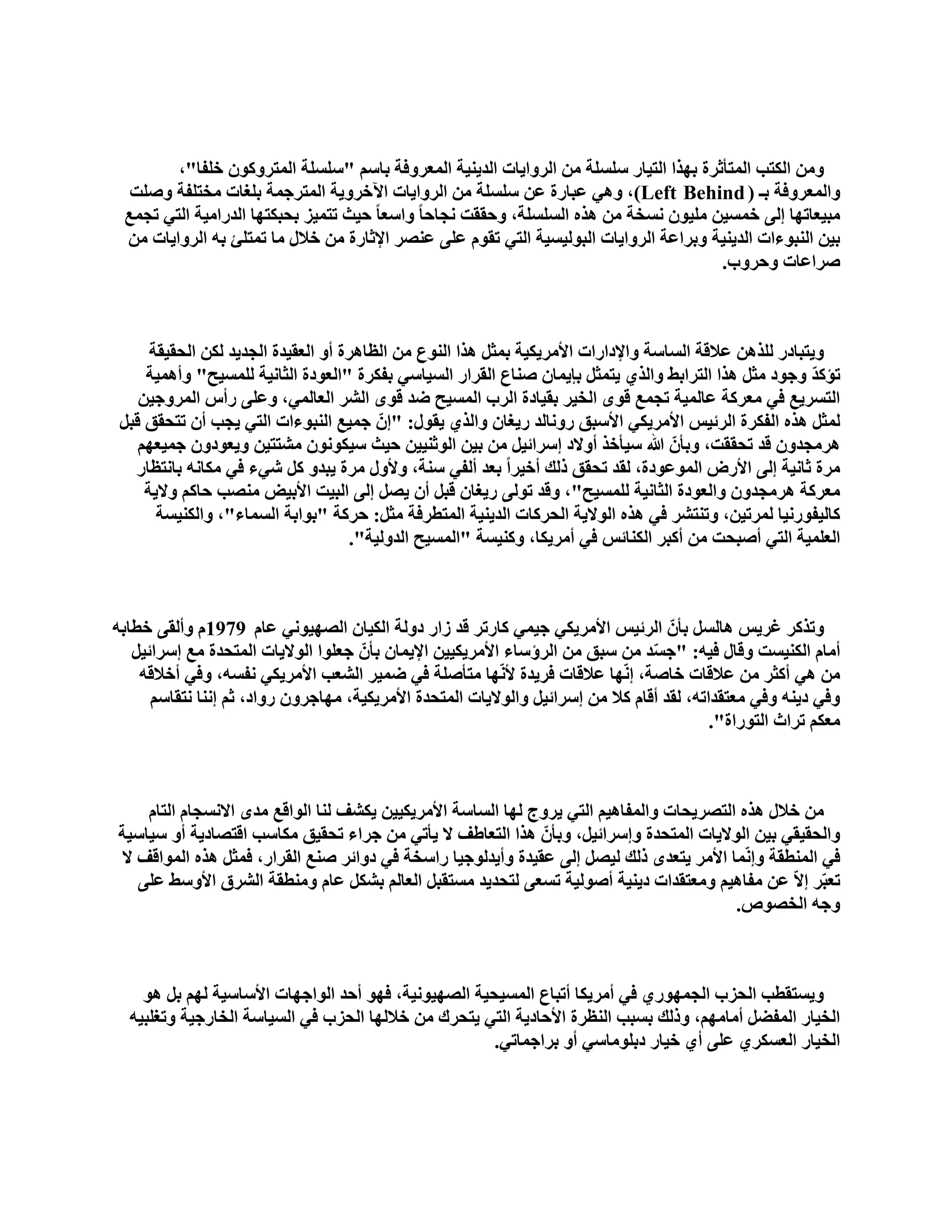 ‫ِٚٓ اٌىزت اٌّزأصشح ثٙزا اٌز١بس عٍغٍخ ِٓ اٌشٚا٠بد اٌذ٠ٕ١خ اٌّؼشٚفخ ثبعُ "عٍغٍخ اٌّزشٚوْٛ خٍفب"،‬
  ‫ٚاٌّؼشٚفخ ثـ ( ‪ ٟ٘ٚ ،)Left Behind‬ػجبسح ػٓ عٍغٍخ ِٓ اٌشٚا٠بد ا٢خشٚ٠خ اٌّزشعّخ ثٍغبد ِخزٍفخ ٚفٍذ‬
 ‫ِج١ؼبرٙب ئٌٝ خّغ١ٓ ٍِ١ْٛ ٔغخخ ِٓ ٘زٖ اٌغٍغٍخ، ٚؽممذ ٔغبؽب ً ٚاعؼب ً ؽ١ش رزّ١ض ثؾجىزٙب اٌذساِ١خ اٌزٟ رغّغ‬
 ‫ث١ٓ إٌجٛءاد اٌذ٠ٕ١خ ٚثشاػخ اٌشٚا٠بد اٌجٌٛ١غ١خ اٌزٟ رمَٛ ػٍٝ ػٕقش اإلصبسح ِٓ خالي ِب رّزٍئ ثٗ اٌشٚا٠بد ِٓ‬
                                                                                        ‫فشاػبد ٚؽشٚة.‬



      ‫ٚ٠زجبدس ٌٍز٘ٓ ػاللخ اٌغبعخ ٚاإلداساد األِش٠ى١خ ثّضً ٘زا إٌٛع ِٓ اٌظب٘شح أٚ اٌؼم١ذح اٌغذ٠ذ ٌىٓ اٌؾم١مخ‬
     ‫رإوذ ٚعٛد ِضً ٘زا اٌزشاثو ٚاٌزٞ ٠زّضً ثا٠ّبْ فٕبع اٌمشاس اٌغ١بعٟ ثفىشح "اٌؼٛدح اٌضبٔ١خ ٌٍّغ١ؼ" ٚأّ٘١خ‬ ‫ّ‬
    ‫اٌزغش٠غ فٟ ِؼشوخ ػبٌّ١خ رغّغ لٜٛ اٌخ١ش ثم١بدح اٌشة اٌّغ١ؼ مذ لٜٛ اٌؾش اٌؼبٌّٟ، ٚػٍٝ سأط اٌّشٚع١ٓ‬
 ‫ٌّضً ٘زٖ اٌفىشح اٌشئ١ظ األِش٠ىٟ األعجك سٚٔبٌذ س٠غبْ ٚاٌزٞ ٠مٛي: "ئّْ عّ١غ إٌجٛءاد اٌزٟ ٠غت أْ رزؾمك لجً‬
    ‫٘شِغذْٚ لذ رؾممذ، ٚثأّْ هللا ع١أخز أٚالد ئعشائ١ً ِٓ ث١ٓ اٌٛصٕ١١ٓ ؽ١ش ع١ىْٛٔٛ ِؾزز١ٓ ٚ٠ؼٛدْٚ عّ١ؼُٙ‬
   ‫ِشح صبٔ١خ ئٌٝ األسك اٌّٛػٛدح، ٌمذ رؾمك رٌه أخ١شاً ثؼذ أٌفٟ عٕخ، ٚألٚي ِشح ٠جذٚ وً ؽٟء فٟ ِىبٔٗ ثبٔزظبس‬
     ‫ِؼشوخ ٘شِغذْٚ ٚاٌؼٛدح اٌضبٔ١خ ٌٍّغ١ؼ"، ٚلذ رٌٛٝ س٠غبْ لجً أْ ٠قً ئٌٝ اٌج١ذ األث١ل ِٕقت ؽبوُ ٚال٠خ‬
       ‫وبٌ١فٛسٔ١ب ٌّشر١ٓ، ٚرٕزؾش فٟ ٘زٖ اٌٛال٠خ اٌؾشوبد اٌذ٠ٕ١خ اٌّزطشفخ ِضً: ؽشوخ "ثٛاثخ اٌغّبء"، ٚاٌىٕ١غخ‬
                                     ‫اٌؼٍّ١خ اٌزٟ أفجؾذ ِٓ أوجش اٌىٕبئظ فٟ أِش٠ىب، ٚوٕ١غخ "اٌّغ١ؼ اٌذٌٚ١خ".‬



‫ٚرزوش غش٠ظ ٘بٌغً ثأّْ اٌشئ١ظ األِش٠ىٟ ع١ّٟ وبسرش لذ صاس دٌٚخ اٌى١بْ اٌقٙ١ٟٛٔ ػبَ 9791َ ٚأٌمٝ خطبثٗ‬
   ‫أِبَ اٌىٕ١غذ ٚلبي ف١ٗ: "عغذ ِٓ عجك ِٓ اٌشؤعبء األِش٠ى١١ٓ اإل٠ّبْ ثأّْ عؼٍٛا اٌٛال٠بد اٌّزؾذح ِغ ئعشائ١ً‬
                                                                                  ‫ّ‬
    ‫ِٓ ٟ٘ أوضش ِٓ ػاللبد خبفخ، ئّٔٙب ػاللبد فش٠ذح ألّٔٙب ِزأفٍخ فٟ مّ١ش اٌؾؼت األِش٠ىٟ ٔفغٗ، ٚفٟ أخاللٗ‬
      ‫ٚفٟ د٠ٕٗ ٚفٟ ِؼزمذارٗ، ٌمذ ألبَ وال ِٓ ئعشائ١ً ٚاٌٛال٠بد اٌّزؾذح األِش٠ى١خ، ِٙبعشْٚ سٚاد، صُ ئٕٔب ٔزمبعُ‬
                                                                                            ‫ِؼىُ رشاس اٌزٛساح".‬



    ‫ِٓ خالي ٘زٖ اٌزقش٠ؾبد ٚاٌّفب٘١ُ اٌزٟ ٠شٚط ٌٙب اٌغبعخ األِش٠ى١١ٓ ٠ىؾف ٌٕب اٌٛالغ ِذٜ االٔغغبَ اٌزبَ‬
‫ٚاٌؾم١مٟ ث١ٓ اٌٛال٠بد اٌّزؾذح ٚئعشائ١ً، ٚثأّْ ٘زا اٌزؼبهف ال ٠أرٟ ِٓ عشاء رؾم١ك ِىبعت الزقبد٠خ أٚ ع١بع١خ‬
‫فٟ إٌّطمخ ٚئّّٔب األِش ٠زؼذٜ رٌه ٌ١قً ئٌٝ ػم١ذح ٚأ٠ذٌٛع١ب ساعخخ فٟ دٚائش فٕغ اٌمشاس، فّضً ٘زٖ اٌّٛالف ال‬
   ‫رؼجّش ئالّ ػٓ ِفب٘١ُ ِٚؼزمذاد د٠ٕ١خ أفٌٛ١خ رغؼٝ ٌزؾذ٠ذ ِغزمجً اٌؼبٌُ ثؾىً ػبَ ِٕٚطمخ اٌؾشق األٚعو ػٍٝ‬
                                                                                          ‫ٚعٗ اٌخقٛؿ.‬



    ‫ٚ٠غزمطت اٌؾضة اٌغّٙٛسٞ فٟ أِش٠ىب أرجبع اٌّغ١ؾ١خ اٌقٙ١ٛٔ١خ، فٙٛ أؽذ اٌٛاعٙبد األعبع١خ ٌُٙ ثً ٘ٛ‬
  ‫اٌخ١بس اٌّفنً أِبُِٙ، ٚرٌه ثغجت إٌظشح األؽبد٠خ اٌزٟ ٠زؾشن ِٓ خالٌٙب اٌؾضة فٟ اٌغ١بعخ اٌخبسع١خ ٚرغٍج١ٗ‬
                                                      ‫اٌخ١بس اٌؼغىشٞ ػٍٝ أٞ خ١بس دثٍِٛبعٟ أٚ ثشاعّبرٟ.‬
 