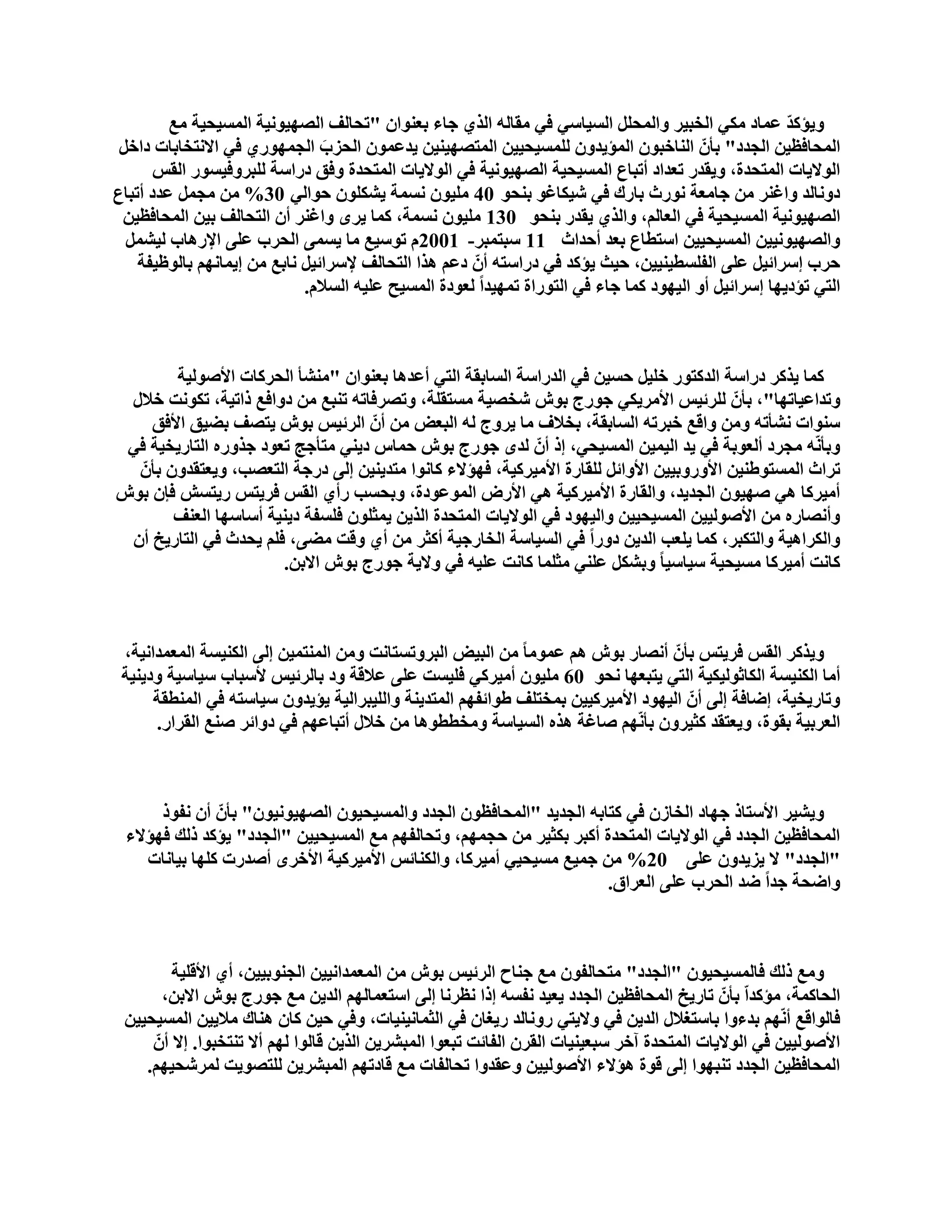 ‫ٚ٠إوذ ػّبد ِىٟ اٌخج١ش ٚاٌّؾًٍ اٌغ١بعٟ فٟ ِمبٌٗ اٌزٞ عبء ثؼٕٛاْ "رؾبٌف اٌقٙ١ٛٔ١خ اٌّغ١ؾ١خ ِغ‬   ‫ّ‬
 ‫اٌّؾبفظ١ٓ اٌغذد" ثأّْ إٌبخجْٛ اٌّإ٠ذْٚ ٌٍّغ١ؾ١١ٓ اٌّزقٙ١ٕ١ٓ ٠ذػّْٛ اٌؾضة اٌغّٙٛسٞ فٟ االٔزخبثبد داخً‬
                                ‫َ‬
       ‫اٌٛال٠بد اٌّزؾذح، ٚ٠مذس رؼذاد أرجبع اٌّغ١ؾ١خ اٌقٙ١ٛٔ١خ فٟ اٌٛال٠بد اٌّزؾذح ٚفك دساعخ ٌٍجشٚف١غٛس اٌمظ‬
‫دٚٔبٌذ ٚاغٕش ِٓ عبِؼخ ٔٛسس ثبسن فٟ ؽ١ىبغٛ ثٕؾٛ 04 ٍِ١ْٛ ٔغّخ ٠ؾىٍْٛ ؽٛاٌٟ 03% ِٓ ِغًّ ػذد أرجبع‬
 ‫اٌقٙ١ٛٔ١خ اٌّغ١ؾ١خ فٟ اٌؼبٌُ، ٚاٌزٞ ٠مذس ثٕؾٛ 031 ٍِ١ْٛ ٔغّخ، وّب ٠شٜ ٚاغٕش أْ اٌزؾبٌف ث١ٓ اٌّؾبفظ١ٓ‬
  ‫ٚاٌقٙ١ٛٔ١١ٓ اٌّغ١ؾ١١ٓ اعزطبع ثؼذ أؽذاس 11 عجزّجش- 1002َ رٛع١غ ِب ٠غّٝ اٌؾشة ػٍٝ اإلس٘بة ٌ١ؾًّ‬
    ‫ؽشة ئعشائ١ً ػٍٝ اٌفٍغط١ٕ١١ٓ، ؽ١ش ٠إوذ فٟ دساعزٗ أّْ دػُ ٘زا اٌزؾبٌف إلعشائ١ً ٔبثغ ِٓ ئ٠ّبُٔٙ ثبٌٛظ١فخ‬
                             ‫اٌزٟ رإد٠ٙب ئعشائ١ً أٚ اٌ١ٙٛد وّب عبء فٟ اٌزٛساح رّٙ١ذاً ٌؼٛدح اٌّغ١ؼ ػٍ١ٗ اٌغالَ.‬



         ‫وّب ٠زوش دساعخ اٌذوزٛس خٍ١ً ؽغ١ٓ فٟ اٌذساعخ اٌغبثمخ اٌزٟ أػذ٘ب ثؼٕٛاْ "ِٕؾأ اٌؾشوبد األفٌٛ١خ‬
 ‫ٚرذاػ١برٙب"، ثأّْ ٌٍشئ١ظ األِش٠ىٟ عٛسط ثٛػ ؽخق١خ ِغزمٍخ، ٚرقشفبرٗ رٕجغ ِٓ دٚافغ رار١خ، رىٛٔذ خالي‬
     ‫عٕٛاد ٔؾأرٗ ِٚٓ ٚالغ خجشرٗ اٌغبثمخ، ثخالف ِب ٠شٚط ٌٗ اٌجؼل ِٓ أّْ اٌشئ١ظ ثٛػ ٠زقف ثن١ك األفك‬
 ‫ٚثأّٔٗ ِغشد أٌؼٛثخ فٟ ٠ذ اٌ١ّ١ٓ اٌّغ١ؾٟ، ئر أّْ ٌذٜ عٛسط ثٛػ ؽّبط د٠ٕٟ ِزأعظ رؼٛد عزٚسٖ اٌزبس٠خ١خ فٟ‬
   ‫رشاس اٌّغزٛهٕ١ٓ األٚسٚث١١ٓ األٚائً ٌٍمبسح األِ١شو١خ، فٙإالء وبٔٛا ِزذ٠ٕ١ٓ ئٌٝ دسعخ اٌزؼقت، ٚ٠ؼزمذْٚ ثأّْ‬
‫أِ١شوب ٟ٘ فٙ١ْٛ اٌغذ٠ذ، ٚاٌمبسح األِ١شو١خ ٟ٘ األسك اٌّٛػٛدح، ٚثؾغت سأٞ اٌمظ فش٠زظ س٠زغؼ فاْ ثٛػ‬
         ‫ٚأٔقبسٖ ِٓ األفٌٛ١١ٓ اٌّغ١ؾ١١ٓ ٚاٌ١ٙٛد فٟ اٌٛال٠بد اٌّزؾذح اٌز٠ٓ ٠ّضٍْٛ فٍغفخ د٠ٕ١خ أعبعٙب اٌؼٕف‬
 ‫ٚاٌىشا٘١خ ٚاٌزىجش، وّب ٠ٍؼت اٌذ٠ٓ دٚساً فٟ اٌغ١بعخ اٌخبسع١خ أوضش ِٓ أٞ ٚلذ ِنٝ، فٍُ ٠ؾذس فٟ اٌزبس٠خ أْ‬
                        ‫وبٔذ أِ١شوب ِغ١ؾ١خ ع١بع١ب ً ٚثؾىً ػٍٕٟ ِضٍّب وبٔذ ػٍ١ٗ فٟ ٚال٠خ عٛسط ثٛػ االثٓ.‬



 ‫ٚ٠زوش اٌمظ فش٠زظ ثأّْ أٔقبس ثٛػ ُ٘ ػِّٛب ً ِٓ اٌج١ل اٌجشٚرغزبٔذ ِٚٓ إٌّزّ١ٓ ئٌٝ اٌىٕ١غخ اٌّؼّذأ١خ،‬
 ‫أِب اٌىٕ١غخ اٌىبصٌٛ١ى١خ اٌزٟ ٠زجؼٙب ٔؾٛ 06 ٍِ١ْٛ أِ١شوٟ فٍ١غذ ػٍٝ ػاللخ ٚد ثبٌشئ١ظ ألعجبة ع١بع١خ ٚد٠ٕ١خ‬
      ‫ٚربس٠خ١خ، ئمبفخ ئٌٝ أّْ اٌ١ٙٛد األِ١شو١١ٓ ثّخزٍف هٛائفُٙ اٌّزذ٠ٕخ ٚاٌٍ١جشاٌ١خ ٠إ٠ذْٚ ع١بعزٗ فٟ إٌّطمخ‬
      ‫اٌؼشث١خ ثمٛح، ٚ٠ؼزمذ وض١شْٚ ثأُّٔٙ فبغخ ٘زٖ اٌغ١بعخ ِٚخططٛ٘ب ِٓ خالي أرجبػُٙ فٟ دٚائش فٕغ اٌمشاس.‬



      ‫ٚ٠ؾ١ش األعزبر عٙبد اٌخبصْ فٟ وزبثٗ اٌغذ٠ذ "اٌّؾبفظْٛ اٌغذد ٚاٌّغ١ؾ١ْٛ اٌقٙ١ٛٔ١ْٛ" ثأّْ أْ ٔفٛر‬
 ‫اٌّؾبفظ١ٓ اٌغذد فٟ اٌٛال٠بد اٌّزؾذح أوجش ثىض١ش ِٓ ؽغُّٙ، ٚرؾبٌفُٙ ِغ اٌّغ١ؾ١١ٓ "اٌغذد" ٠إوذ رٌه فٙإالء‬
    ‫"اٌغذد" ال ٠ض٠ذْٚ ػٍٝ 02% ِٓ عّ١غ ِغ١ؾ١ٟ أِ١شوب، ٚاٌىٕبئظ األِ١شو١خ األخشٜ أفذسد وٍٙب ث١بٔبد‬
                                                                     ‫ٚامؾخ عذاً مذ اٌؾشة ػٍٝ اٌؼشاق.‬



          ‫ِٚغ رٌه فبٌّغ١ؾ١ْٛ "اٌغذد" ِزؾبٌفْٛ ِغ عٕبػ اٌشئ١ظ ثٛػ ِٓ اٌّؼّذأ١١ٓ اٌغٕٛث١١ٓ، أٞ األلٍ١خ‬
        ‫اٌؾبوّخ، ِإوذاّ ثأّْ ربس٠خ اٌّؾبفظ١ٓ اٌغذد ٠ؼ١ذ ٔفغٗ ئرا ٔظشٔب ئٌٝ اعزؼّبٌُٙ اٌذ٠ٓ ِغ عٛسط ثٛػ االثٓ،‬
 ‫فبٌٛالغ أُّٔٙ ثذءٚا ثبعزغالي اٌذ٠ٓ فٟ ٚال٠زٟ سٚٔبٌذ س٠غبْ فٟ اٌضّبٔ١ٕ١بد، ٚفٟ ؽ١ٓ وبْ ٕ٘بن ِال٠١ٓ اٌّغ١ؾ١١ٓ‬
      ‫األفٌٛ١١ٓ فٟ اٌٛال٠بد اٌّزؾذح آخش عجؼ١ٕ١بد اٌمشْ اٌفبئذ رجؼٛا اٌّجؾش٠ٓ اٌز٠ٓ لبٌٛا ٌُٙ أال رٕزخجٛا. ئال أّْ‬
    ‫اٌّؾبفظ١ٓ اٌغذد رٕجٙٛا ئٌٝ لٛح ٘إالء األفٌٛ١١ٓ ٚػمذٚا رؾبٌفبد ِغ لبدرُٙ اٌّجؾش٠ٓ ٌٍزقٛ٠ذ ٌّشؽؾ١ُٙ.‬
 