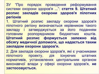 ЗУ “Про порядок проведення реформування
системи охорони здоров'я ...”: стаття 9. Штатний
розпис закладів охорони здоров'я пілотних
регіонів
1. Штатний розпис закладу охорони здоров'я
пілотного регіону визначається керівником такого
закладу і затверджується за його поданням
головним розпорядником бюджетних коштів.
Штатний розпис формується залежно від
обсягу медичної допомоги, що надається таким
закладом охорони здоров'я.
2. Для закладів охорони здоров'я, які є учасниками
пілотного   проекту,   дія    існуючих     штатних
нормативів, установлених центральним органом
виконавчої влади у сфері охорони здоров'я, не
застосовується.
 