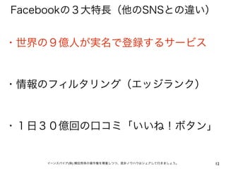 Facebookの３大特長（他のSNSとの違い）


・世界の９億人が実名で登録するサービス


・情報のフィルタリング（エッジランク）


・１日３０億回の口コミ「いいね！ボタン」


    イーンスパイア(株) 横田秀珠の著作権を尊重しつつ、是非ノウハウはシェアして行きましょう。   12
 