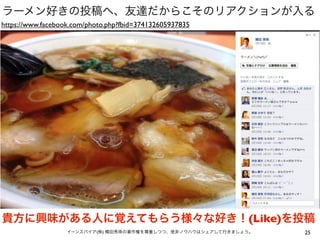 ラーメン好きの投稿へ、友達だからこそのリアクションが入る
https://www.facebook.com/photo.php?fbid=374132605937835




貴方に興味がある人に覚えてもらう様々な好き！(Like)を投稿
                   イーンスパイア(株) 横田秀珠の著作権を尊重しつつ、是非ノウハウはシェアして行きましょう。   25
 