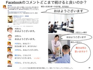 Facebookのコメントどこまで続けると良いのか？
                       横田 友達全員への拡声器、校内放送


                                おはようございます




  木原さん
  おはようございます。
                                                    木原さん 横田

  水野さん
                                           おはようございます
  おはようございます。
                                              横田 木原さん
  木原さん、おはよう！
  先日は遅くまで、ありがとね！
                                                    貴方は何と
  水野さん、おはようございます。
                                                    言いますか？
  横田さん、こちらこそ
  ありがとうございます。   いいね！

  木原さん、どういたしまして。


    イーンスパイア(株) 横田秀珠の著作権を尊重しつつ、是非ノウハウはシェアして行きましょう。             49
 