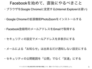 Facebookを始めて、直後にやるべきこと
・ブラウザをGoogle Chromeに変更する(Internet Explorerは遅い)
 

・Google Chromeの拡張機能PhotoZoomをインストールする
 

・Facebook登録用のメールアドレスをGmailで取得する
 

・セキュリティの設定でメールアドレスを非表示にする
 

・メールによる「お知らせ」は出来るだけ通知しない設定にする
 

・セキュリティの公開範囲を「公開」でなく「友達」にする
 
        イーンスパイア(株) 横田秀珠の著作権を尊重しつつ、是非ノウハウはシェアして行きましょう。   5
 