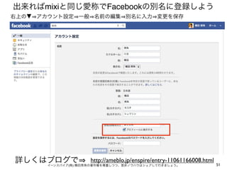 出来ればmixiと同じ愛称でFacebookの別名に登録しよう
右上の▼ アカウント設定 一般 名前の編集 別名に入力 変更を保存




詳しくはブログで             http://ameblo.jp/enspire/entry-11061166008.html
       イーンスパイア(株) 横田秀珠の著作権を尊重しつつ、是非ノウハウはシェアして行きましょう。                   51
 